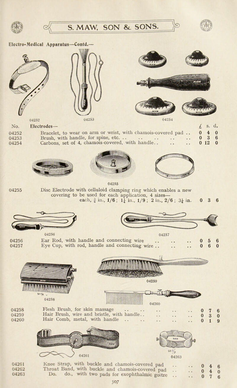 Electro-Medical Apparatus—Contd.— No. 04252 04253 04254 04252 04253 04254 Electrodes— Bracelet, to wear on arm or wrist, with chamois-covered pad .. Brush, with handle, for spine, etc. Carbons, set of 4, chamois-covered, with handle.. 04255 04255 Disc Electrode with celluloid clamping ring which enables a new covering to be used for each application, 4 sizes— each, f in., 1/6 ; lj in., 1/9 ; 2 in., 2/6 ; 3± in. 0 3 6 04256 04257 04256 Ear Rod, with handle and connecting wire .. .. .. 0 5 6 04257 Eye Cup, with rod, handle and connecting wire .. .. .. 0 6 0 04258 Flesh Brush, for skin massage 04259 Hair Brush, wire and bristle, with handle. . 04260 Hair Comb, metal, with handle 0 7 0 3 0 1 6 0 9 04261 Knee Strap, with buckle and chamois-covered pad 04262 Throat Band, with buckle and chamois-covered pad 04263 Do. do., with two pads for exophthalmic goitre 507 0 4 6 0 4 0
