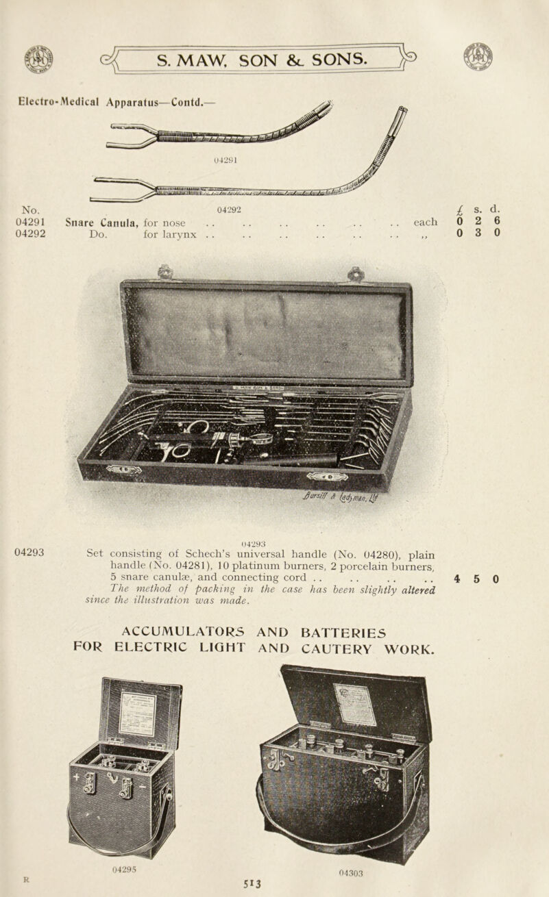 Electro No. 04291 04292 04293 Medical Apparatus—Contd.— 04292 Snare Canula, for nose Do. for larynx each L s- d- 0 2 6 0 3 0 04293 Set consisting of Schech’s universal handle (No. 04280), plain handle (No. 04281), 10 platinum burners, 2 porcelain burners, 5 snare canulae, and connecting cord . . . . . . ,. 4 5 0 The method of packing in the case has been slightly altered since the illustration was made. ACCUMULATORS AND BATTERIES FOR ELECTRIC LIGHT AND CAUTERY WORK. R 04295 O4303