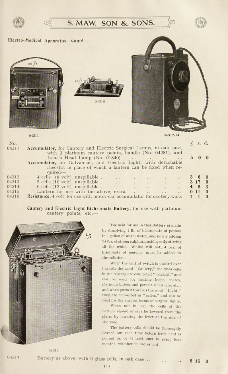 04311 04312-14 No. 04311 Accumulator, for Cautery and Electric Surgical Lamps, in oak case, with 3 platinum cautery points, handle (No. 04281), and Isaac’s Head Lamp (No. 01840) Accumulator, for Galvanism, and Electric Light, with detachable rheostat in place of which a lantern can be fixed when re- quired— 04312 4 cells (8 volt), unspillable 04313 5 cells (10 volt), unspillable 04314 6 cells (12 volt), unspillable 04315 Lantern for use with the above, extra 04316 Resistance, 4 volt, for use with motor-car accumulator for cautery work £ s. d. 5 0 0 3 6 0 3 17 0 4 8 3 0 110 1 1 0 Cautery and Electric Light Bichromate Battery, for use with platinum cautery points, etc.— The acid for use in this Battery is made by dissolving 1 lb. of bichromate of potash in a gallon of warm water, and slowly adding 2| lbs. of strong sulphuric acid, gently stirring all the while. Whilst still hot, 4 ozs. of bisulphate of mercury must be added to the solution. When the central switch is pushed over towards the word “ Cautery,” the glass cells in the battery are connected “ parallel,” and can be used for heating loops, snares, platinum knives and porcelain burners, etc., and when pushed towards the word “ Tight,” they are connected in “ series,” and can be used for the various forms of surgical lights. When not in use, the cells of the battery should always be lowered from the plates by lowering the lever at the side of the case. The battery cells should be thoroughly cleaned out each time before fresh acid is poured in, or at least once in every four months, whether in use or not. 04317 043 1 7 Battery as above, with 6 glass cells, in oak case 6 15 0