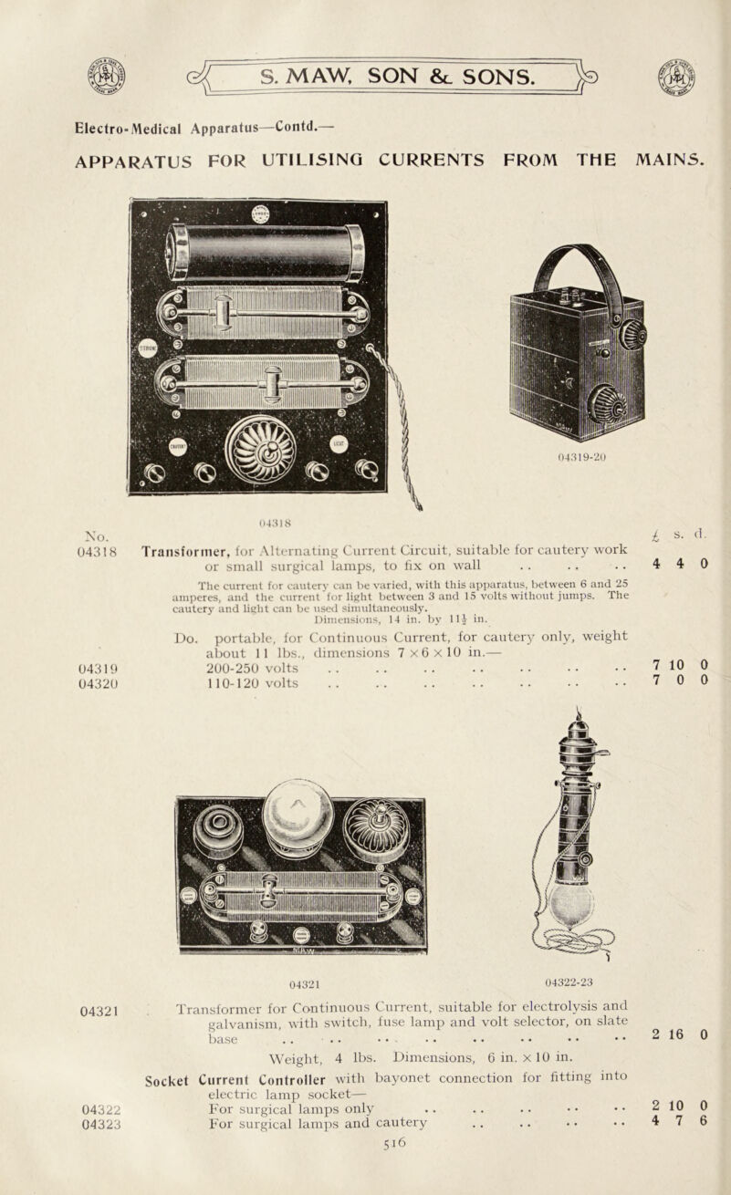 Electro-Medical Apparatus—Contd.— APPARATUS FOR UTILISING CURRENTS FROM THE MAINS. No. 04318 04319 04320 04321 04318 Transformer, for Alternating Current Circuit, suitable for cautery work or small surgical lamps, to fix on wall The current for cautery can he varied, with this apparatus, between 6 and 25 amperes, and the current for light between 3 and 15 volts without jumps. The cautery and light can be used simultaneously. Dimensions, 14 in. by Ilf in. Do. portable, for Continuous Current, for cautery only, weight about 11 lbs., dimensions 7x6x10 in.— 200-250 volts 110-120 volts 04321 04322-23 Transformer for Continuous Current, suitable for electrolysis and galvanism, with switch, fuse lamp and volt selector, on slate base . . • • • • Weight, 4 lbs. Dimensions, 6 in. x 10 in. Socket Current Controller with bayonet connection for fitting into electric lamp socket— For surgical lamps only For surgical lamps and cautery 5i6 d. 0 0 0 0 04322 04323 2 10 0
