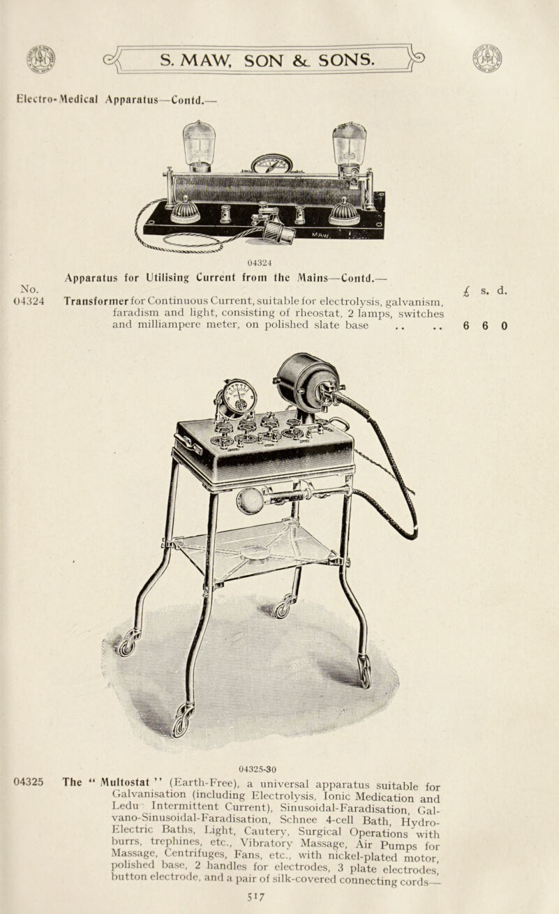 h'lectro- Medical Apparatus—Contd.— No. 04324 04324 Apparatus for Utilising Current from the Mains—Contd.— Transformer for Continuous Current, suitable for electrolysis, galvanism, faradism and light, consisting of rheostat, 2 lamps, switches and milliampere meter, on polished slate base £ s- d- 6 6 0 04325-30 04325 The “ Multostat ” (Earth-Free), a universal apparatus suitable for Galvanisation (including Electrolysis, Ionic Medication and Ledu Intermittent Current), Sinusoidal-Faradisation, Gal- vano-Sinusoidal-haradisation, Schnee 4-cell Bath, Hydro- Electric Baths, Light, Cauterv, Surgical Operations with burrs, trephines, etc., Vibratory Massage, Air Pumps for Massage, Centrifuges, Fans, etc., with nickel-plated motor polished base, 2 handles for electrodes, 3 plate electrodes’ button electrode, and a pair of silk-covered connecting cords—