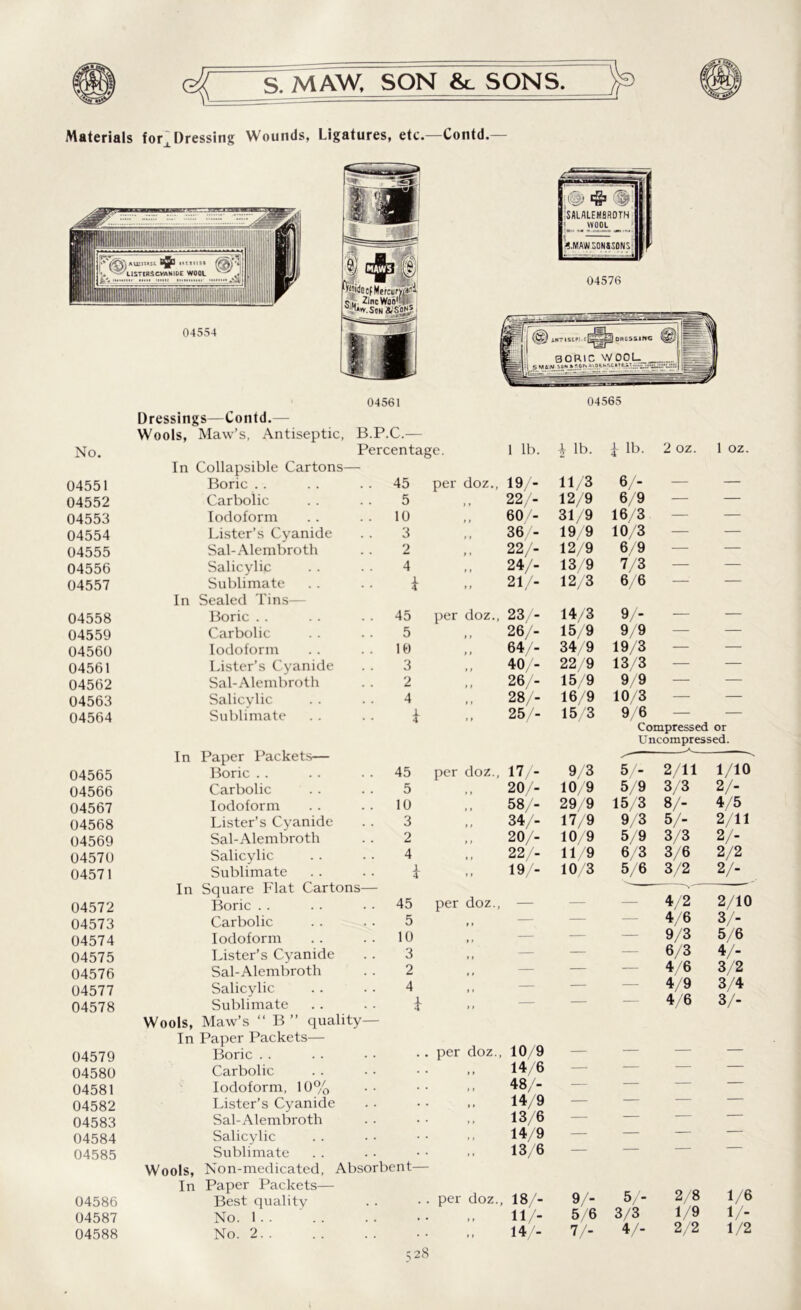 MAW. SON &. SONS. 'jp Materials for^Dressing Wounds, Ligatures, etc.—Contd.— No. Dressings—Contd.— Wools, Maw’s, Antiseptic, B.P.C.— Percentage. 1 lb. i lb. i lb. 2 oz. 1 oz 04551 In Collapsible Cartons— Boric . . . . 45 per doz., 19/- 11/3 6/- 04552 Carbolic . . . . 5 22/- 12/9 6/9 — — 04553 Iodoform .. .. 10 60/- 31/9 16/3 — — 04554 Lister’s Cyanide . . 3 36/- 19/9 10/3 — — 04555 Sal-Alembroth . . 2 , 22/- 12/9 6/9 — — 04556 Salicylic . . • • 4 24/- 13/9 7/3 — — 04557 Sublimate .. . . £ 21/- 12/3 6/6 — — 04558 In Sealed Tins— Boric . . . . 45 per doz., 23/- 14/3 9/- 04559 Carbolic .. .. 5 26/- 15/9 9/9 — — 04560 Iodoform .. . . 10 64/- 34/9 19/3 — — 04561 Lister’s Cyanide . . 3 40/- 22/9 13/3 — — 04562 Sal-Alembroth . . 2 26/- 15/9 9/9 — — 04563 Salicylic . . . . 4 28/- 16/9 10/3 — — 04564 Sublimate . . .. \ 25/- 15/3 9/6 — — Compressed or Uncompressed. 04565 04566 04567 04568 04569 04570 04571 04572 04573 04574 04575 04576 04577 04578 04579 04580 04581 04582 04583 04584 04585 04586 04587 04588 In Paper Packets— ^— Boric . . 45 per doz., 17/- 9/3 5/- 2/11 1/10 Carbolic 5 20/- 10/9 5/9 3/3 2/- Iodoform 10 58/- 29/9 15/3 8/- 4/5 Lister’s Cyanide 3 34/- 17/9 9/3 5/- 2/11 Sal-Alembroth 2 20/- 10/9 5/9 3/3 2/- Salicylic 4 22/- 11/9 6/3 3/6 2/2 Sublimate 4 19/- 10/3 5/6 3/2 2/- In Square Flat Cartons— v' Boric . . 45 per doz., — — — 4/2 2/10 Carbolic 5 »» — — 4/6 3/- Iodoform 10 1» — — 9/3 5/6 Lister’s Cyanide 3 ,, — — 6/3 4/- Sal-Alembroth 2 ,, — — — 4/6 3/2 Salicylic 4 • • — 4/9 3/4 Sublimate * ,, — — 4/6 3/- Wools, Maw’s “ B ” quality— In Paper Packets— Boric . . per doz., 10/9 — — — — Carbolic „ 14/6 — — — — Iodoform, 10% 48/- — — — — Lister’s Cyanide 14/9 — — — — Sal-Alembroth 13/6 — — — Salicylic 14/9 — — — — Sublimate 13/6 — — — Wools, Non-medicated, Absorbent— In Paper Packets— Best quality . . per doz., 18/- 9/- 5/- 2/8 1/6 No. 1 , , 11/- 5/6 3/3 1/9 1/- No. 2 14/- 7/- 4/- 2/2 1/2