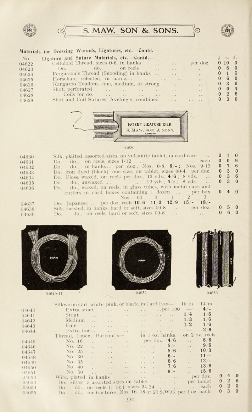 Materials for Dressing Wounds, Ligatures, etc.—Contd.—- No. Ligature and Suture Materials, etc.—Contd.— 04622 Celluloid Thread, sizes 0-6, in hanks 04623 Do. do., on reels 04624 Fergusson’s Thread (Snooding) in hanks . . 04625 Horsehair, selected, in hanks. . 04626 Kangaroo Tendons, fine, medium, or strong 04627 Shot, perforated 04628 Coils for do. 04629 Shot and Coil Sutures, Aveling’s, combined per doz. £ s- d. 0 10 0 0 8 0 1 0 6 0 3 0 0 0 2 0 3 04630 04631 04632 04633 04634 04635 04636 04637 04638 04639 04630 Silk, plaited, assorted sizes, on vulcanite tablet, in card case Do. do., on reels, sizes 1-12 .. .. .. .. each Do. do., in hanks., per doz., Nos. 0-8, 6 Nos. 9-12 Do. iron dyed (black), one size, on tablet, sizes 00-4, per doz. Do. Floss, waxed, on reels per doz., 12 yds., 4 6; 8 yds. Do. do., unwaxed . . ,,12 yds., 4 - ; 8 yds. Do. do., waxed, on reels, in glass tubes, with metal caps and cutters in card boxes containing 1 dozen . . per box Nos. 00 0 12 3 Do. Japanese per doz. reels 10 6 11 3 12 9 15 - 18/- Silk, twisted, in hanks, hard or soft, sizes 00-8 . . per doz. Do. do., on reels, hard or soft, sizes 00-8 .. ,, 0 0 0 0 0 0 1 0 7 3 3 3 0 9 6 0 6 0 0 4 0 0 5 0 0 6 0 04652 04653 04654 04655 04640-44 04652 04653 Silkworm Gut, white, pink or black, in Card Box— 10 in. 14 in. 04640 Extra stout per 100 — 4/- 04641 Stout ,, 14 1 6 04642 Medium . . . . . . ,, 1/3 1/ 6 04643 Fine , 1/2 1/6 04644 Extra fine. . • • • • • • ) * — 2 9 Thread, Linen, Barbour’.4 ,— in 1 oz. hanks. on 2 oz. reels. 04645 No. 16 per doz. 4 6 8 6 04646 No. 22 5/- 9 6 04647 No. 25 . . 56 10/3 04648 No. 30 6 - 11 /- 04649 No. 35 . . ,, 66 12/- 04650 No. 40 7 6 13 6 04651 No. 50 . . ,, 9 - 15 6 Wire, plated, in hanks • • • • • • • • per doz. Do. silver, 3 assorted sizes on tablet . . . . per tablet Do. do., on reels (j oz.), sizes 24-34 .. .. .. each Do. do., for fractures, Nos. 16, 1 8 or 20 S.W.G. per 4 oz. hank 4 2 2 3 0 6 0 0