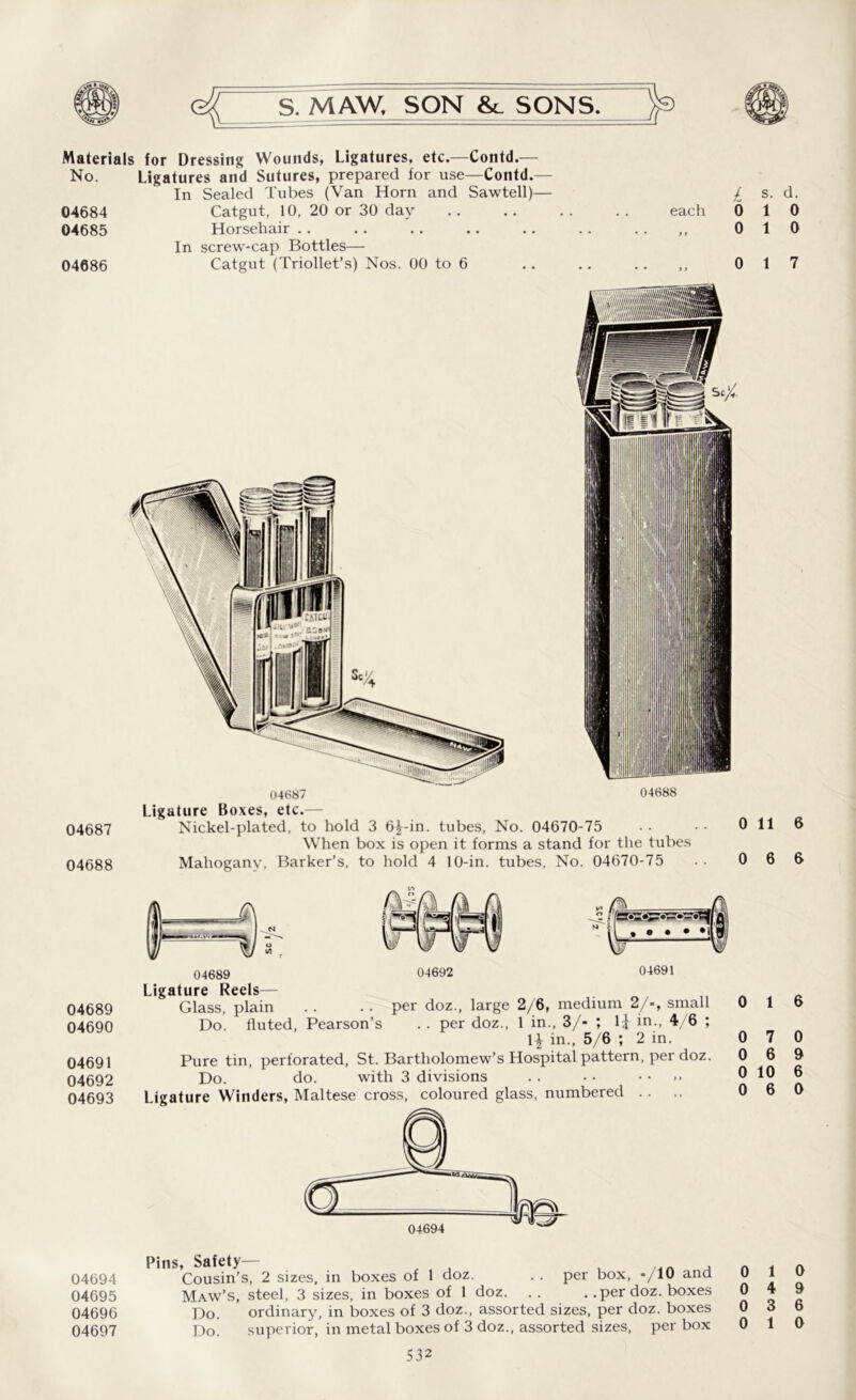 Materials for Dressing Wounds, Ligatures, etc.—Contd.— No. Ligatures and Sutures, prepared for use—Contd.— In Sealed Tubes (Van Horn and Sawtell)— 04684 Catgut, 10, 20 or 30 day 04685 Horsehair In screw-cap Bottles— 04686 Catgut (Triollet’s) Nos. 00 to 6 £ s. d. each 010 0 10 0 17 04687 04688 Ligature Boxes, etc.— 04687 Nickel-plated, to hold 3 6^-in. tubes, No. 04670-75 •• •• 0 11 6 When box is open it forms a stand for the tubes 04688 Mahogany, Barker’s, to hold 4 10-in. tubes, No. 04670-75 .. 0 6 6 04689 04690 04691 04692 04693 04692 04691 04689 Ligature Reels— Glass, plain . . .. per doz., large 2/6, medium 2/-, small Do. fluted, Pearson’s . . per doz., 1 in., 3/- ; l£ in., 4/6 ; 1^ in., 5/6 ; 2 in. Pure tin, perforated, St. Bartholomew’s Hospital pattern, per doz. Do. do. with 3 divisions Ligature Winders, Maltese cross, coloured glass, numbered .. 0 0 0 0 0 1 7 6 10 6 6 0 9 6 0 Pins, Safety— , n A 04694 Cousin’s, 2 sizes, in boxes of 1 doz. . . per box, */10 and J: } „ 04695 Maw’s, steel, 3 sizes, in boxes of 1 doz. .. . .per doz. boxes 0 19 04696 Do. ordinary, in boxes of 3 doz., assorted sizes, per doz. boxes 0 3 6 04697 Do. superior, in metal boxes of 3 doz., assorted sizes, per box 0 10