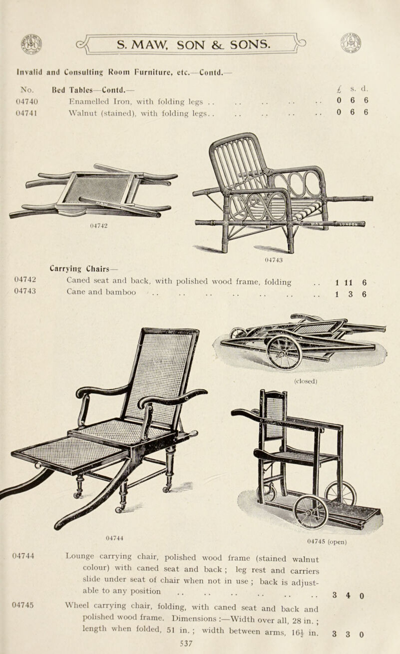 Invalid and Consulting Room Furniture, etc.—Contd.— No. Bed Tables—Contd.— 04740 Enamelled Iron, with folding legs . . 04741 Walnut (stained), with folding legs. . i s. d. 0 6 6 0 6 6 Carrying Chairs— 04742 Caned seat and back, with polished wood frame, folding . . Ill 6 04743 Cane and bamboo ...... t 3 fi 04744 04745 (open) 04744 Lounge carrying chair, polished wood frame (stained walnut colour) with caned seat and back ; leg rest and carriers slide under seat of chair when not in use ; back is adjust- able to any position .. . . .. 3 4 0 04745 Wheel carrying chair, folding, with caned seat and back and polished wood frame. Dimensions :—Width over all, 28 in. ; length when folded, 51 in. ; width between arms, 16^ in. 3 3 0