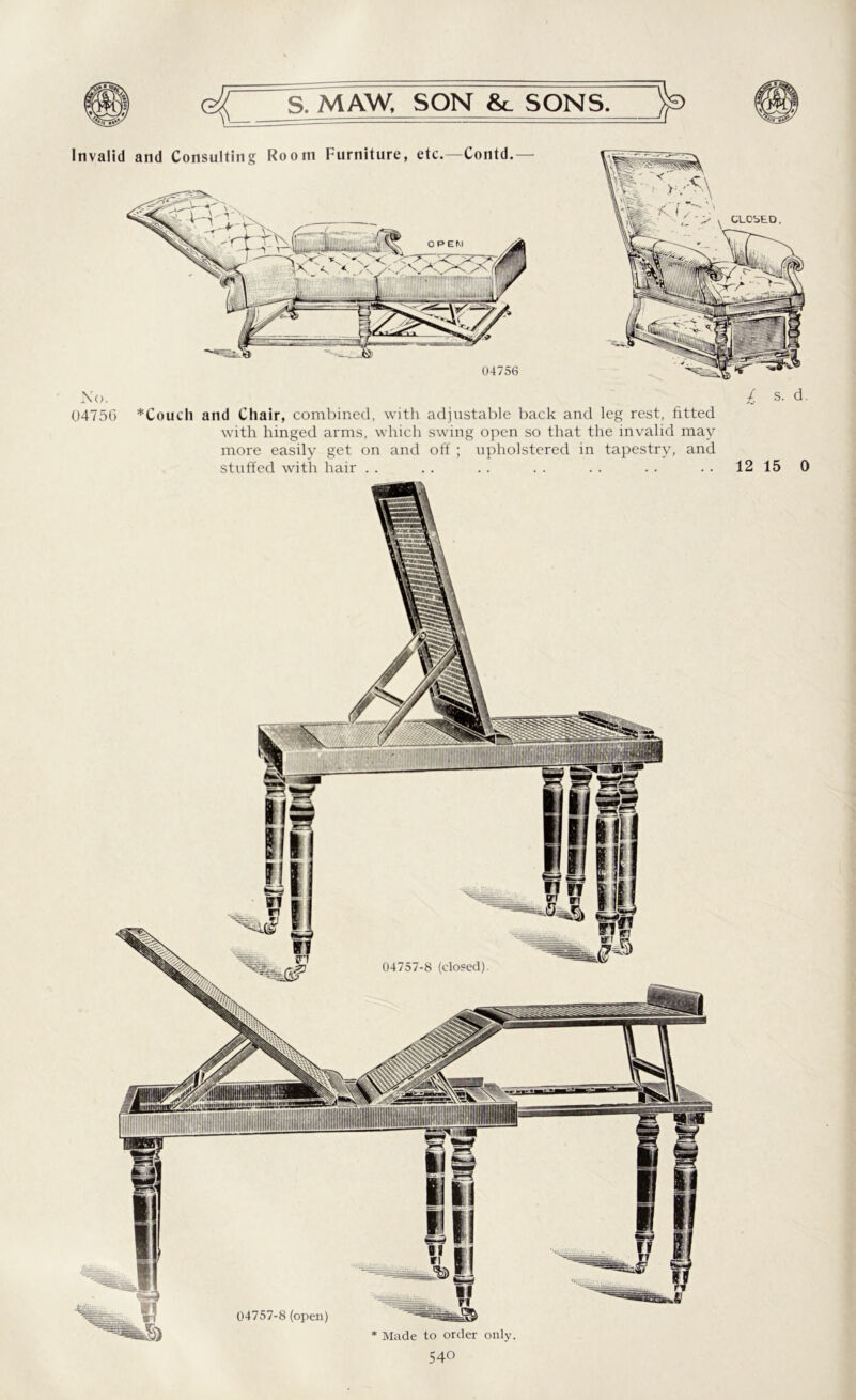 Invalid and Consulting Room Furniture, etc.—Contd.— 04756 No. £ s. d. 04756 *Couch and Chair, combined, with adjustable back and leg rest, fitted with hinged arms, which swing open so that the invalid may more easily get on and off ; upholstered in tapestry, and stuffed with hair . . . . . . . . . . . . 12 15 0 ttttlXUUHttS 04757-8 (closed) 04757-8 (open)