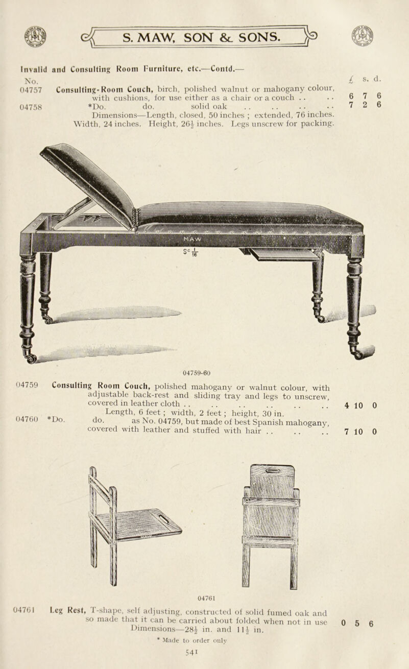 Invalid and Consulting Room Furniture, etc.—Contd.— No. 04757 Consulting-Room Couch, birch, polished walnut or mahogany colour, with cushions, for use either as a chair or a couch 04758 *Do. do. solid oak Dimensions—Length, closed, 50 inches ; extended, 76 inches. Width, 24 inches. Height, 26J inches. Legs unscrew for packing. £ s. d. 6 7 6 7 2 6 04759-60 04759 04760 Consulting Room Couch, polished mahogany or walnut colour, with adjustable back-rest and sliding tray and legs to unscrew, covered in leather cloth Length, 6 feet ; width, 2 feet ; height, 30 in. d°- as 04759, but made of best Spanish mahogany, covered with leather and stuffed with hair 4 10 0 7 10 0 04761 04761 Leg Rest, 1-shape, self adjusting, constructed of solid fumed oak and so made that it can be carried about folded when not in use Dimensions—28^- in. and \ \\ in. 0 5 6