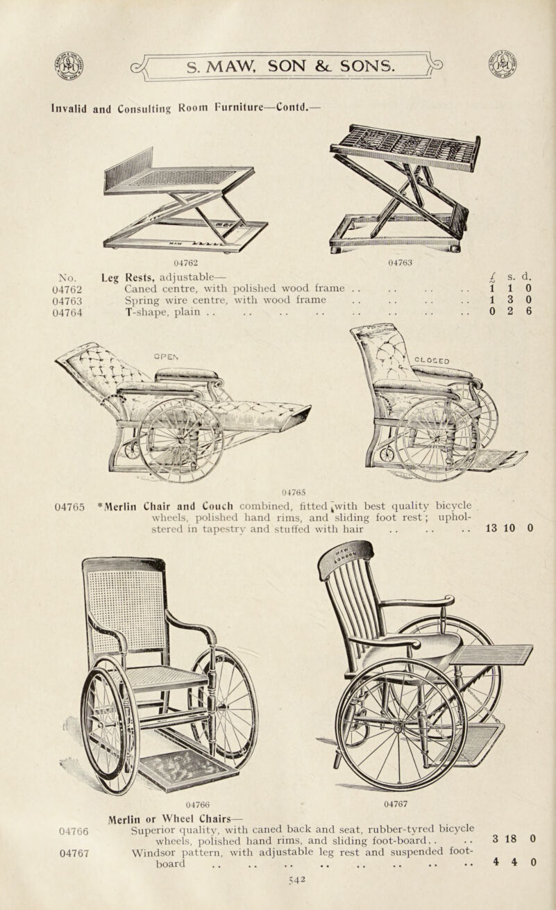 Invalid and Consulting Room Furniture—Contd.— No. U4762 04763 04764 Leg Rests, adjustable— £ Caned centre, with polished wood frame . . . . . . . . 1 Spring wire centre, with wood frame . . .. . . .. 1 T-shape, plain . . . . . . . . . . . . . . .. 0 s. d. 1 0 3 0 2 6 04765 04765 *Merlin Chair and Couch combined, fitted kwith best quality bicycle wheels, polished hand rims, and sliding foot rest; uphol- stered in tapestry and stuffed with hair . . . . . . 13 10 0 Merlin or Wheel Chairs— 04766 Superior quality, with caned back and seat, rubber-tyred bicycle wheels, polished hand rims, and sliding foot-board.. . • 3 18 0 04767 Windsor pattern, with adjustable leg rest and suspended foot- board .. .. .. .. .. .. .. •• 440 ? 42