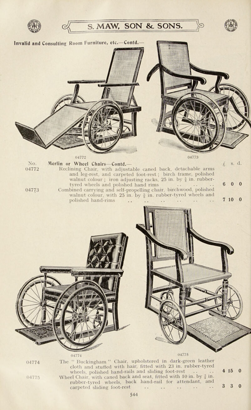 04772 04773 Invalid and Consulting Room Furniture, etc.—Contd No. 04772 04773 Merlin or Wheel Chairs—Contd.— £ s. d. Reclining Chair, with adjustable caned back, detachable arms and leg-rest, and carpeted foot-rest ; birch frame, polished walnut colour ; iron adjusting racks, 25 in. by f in. rubber- tyred wheels and polished hand rims . . . . . . 6 0 0 Combined carrying and self-propelling chair, birchwood, polished walnut colour, with 25 in. by f in. rubber-tyred wheels and polished hand-rims .. .. . . .. .. . • 7 10 0 04774 04775 04774 04775 The “ Buckingham ” Chair, upholstered in dark-green leather cloth and stuffed with hair, fitted with 23 in. rubber-tyred wheels, polished hand-rails and sliding foot-rest Wheel Chair, with caned back and seat, fitted with 10 in. by f in. rubber-tyred wheels, back hand-rail for attendant, and carpeted sliding foot-rest