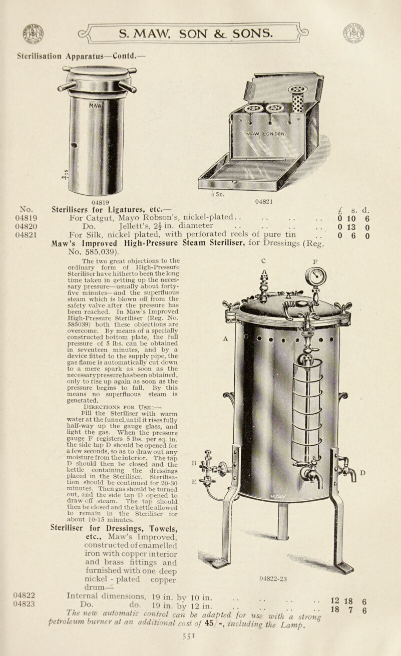 Sterilisation Apparatus—Contd. No. 04819 04820 04821 04822 04823 ?, Sc. 04821 04819 Sterilisers for Ligatures, etc.— For Catgut, Mayo Robson’s, nickel-plated. . Do. Jellett’s, 2b in. diameter For Silk, nickel plated, with perforated reels of pure tin Maw’s Improved High-Pressure Steam Steriliser, for Dressings (Reg. No. 585,039). The two great objections to the C F ordinary form of High-Pressure Steriliser have hitherto been the long time taken in getting up the neces- sary pressure—usually about forty- five minutes—and the superfluous steam which is blown off from the safety valve after the pressure has been reached. In Maw’s Improved High-Pressure Steriliser (Reg. No. 585039) both these objections are overcome. By means of a specially constructed bottom plate, the full pressure of 5 lbs. can be obtained in seventeen minutes, and by a device fitted to the supply pipe, the gas flame is automatically cut down to a mere spark as soon as the necessary pressurehasbeen obtained, only to rise up again as soon as the pressure begins to fall. By this means no superfluous steam is generated. Directions for Use:— Fill the Steriliser with warm water at the funnel,until it rises fully half-way up the gauge glass, and light the gas. When the pressure gauge F registers 5 lbs. per sq. in. the side tap D should be opened for a few seconds, so as to draw out any moisture from the interior. The tap D should then be closed and the kettle containing the dressings placed in the Steriliser. Sterilisa- tion should be continued for 20-30 minutes. Then gas should be turned out, and the side tap D opened to draw off steam. The tap should then be closed and the kettle allowed to remain in the Steriliser for about 10-15 minutes. Steriliser for Dressings, Towels, etc., Maw’s Improved, constructed of enamelled iron with copper interior and brass fittings and furnished with one deep nickel - plated copper drum— Internal dimensions, Do. do. The new automatic control can he adapted for use with a strong petroleum burner at an additional cost of 45/-, including the Lamp. £ o 0 0 s. d. 10 6 13 0 6 0 04822-23 19 in. by 19 in. by 10 in. 12 in. 12 18 18 6 7 6 55i