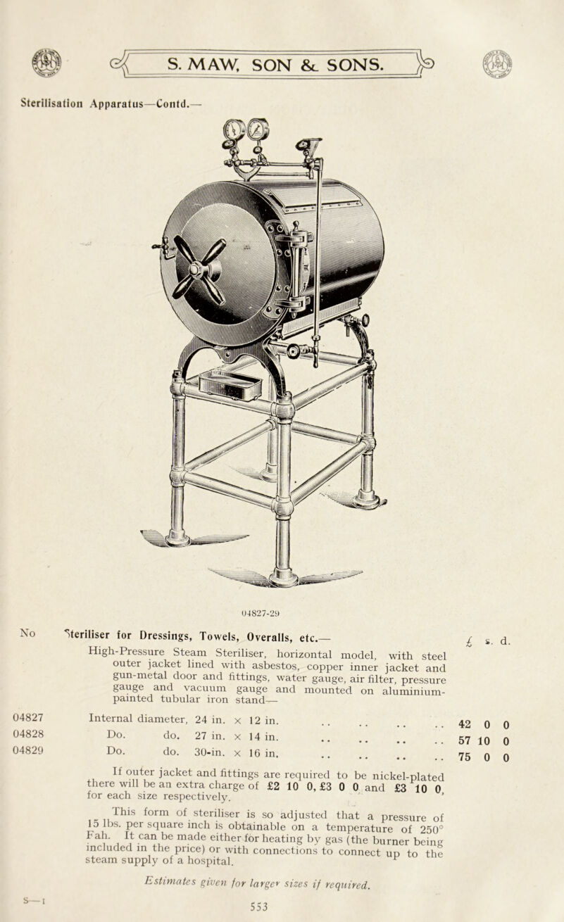Sterilisation Apparatus—Contd.— 04827-29 No 04827 04828 04829 Steriliser for Dressings, Towels, Overalls, etc.— High-Pressure Steam Steriliser, horizontal model, with steel outer jacket lined with asbestos, copper inner jacket and gun-metal door and fittings, water gauge, air filter, pressure gauge and vacuum gauge and mounted on aluminium- painted tubular iron stand— Internal diameter, 24 in. x 12 in. Do. do. 27 in. x 14 in. •• •• •• •• Do. do. 30-in. x 16 in. •• •• •• If outer jacket and fittings are required to be nickel-plated there will be an extra charge of £2 10 0, £3 0 0 and £3 10 0 for each size respectively. ’ fins form of steriliser is so adjusted that a pressure of lo lbs. per square inch is obtainable on a temperature of 250° bah. It can be made either for heating by gas (the burner being included in the price) or with connections to connect ud to the steam supply of a hospital. P 42 0 0 57 10 0 75 0 0 Estimates given for larger sizes if required. S—i