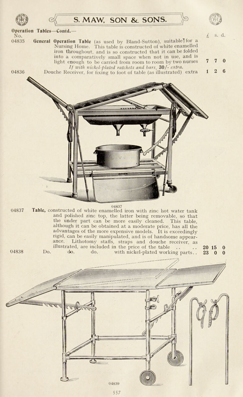 Operation Tables—Contd.— No. £ s. d. 04835 (ieneral Operation Table (as used by Bland-Sutton), suitable] for a Nursing Home. This table is constructed of white enamelled iron throughout, and is so constructed that it can be folded into a comparatively small space when not in use, and is light enough to be carried from room to room by two nurses 7 7 0 If with nickel-plated ratchets and bars, 30/- extra. 04836 Douche Receiver, for fixing to foot of table (as illustrated) extra 12 6 04837 04837 Table, constructed of white enamelled iron with zinc hot water tank and polished zinc top, the latter being removable, so that the under part can be more easily cleaned. This table, although it can be obtained at a moderate price, has all the advantages of the more expensive models. It is exceedingly rigid, can be easily manipulated, and is of handsome appear- ance. Lithotomy staffs, straps and douche receiver, as illustrated, are included in the price of the table . . .. 20 15 0 04838 Do. do. do. with nickel-plated working parts. 23 0 0