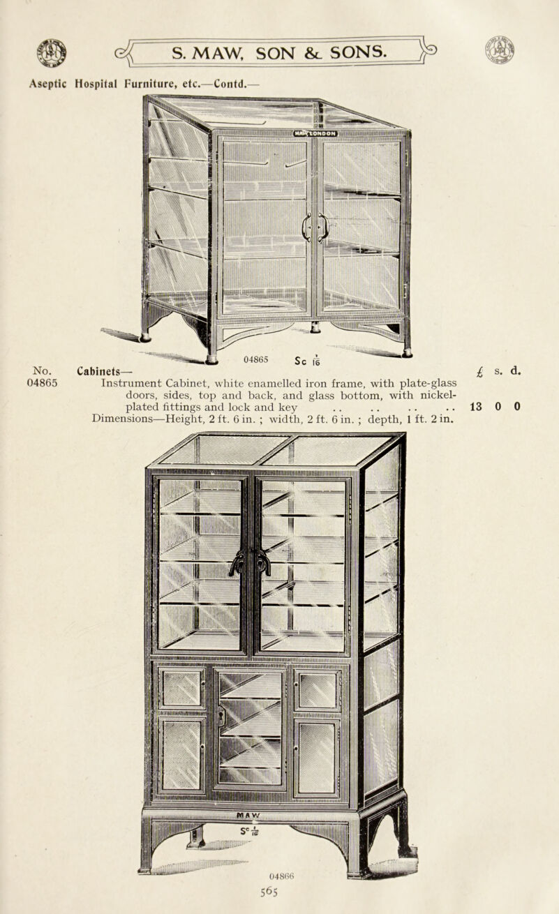 No. 04865 S. MAW, SON &_ SONS. Cabinets— Instrument Cabinet, white enamelled iron frame, with plate-glass doors, sides, top and back, and glass bottom, with nickel- Dimensions—Height, 2 ft. 6 in. ; width, 2 ft. 6 in. ; depth, 1 ft. 2 in. 565 i, s> d.