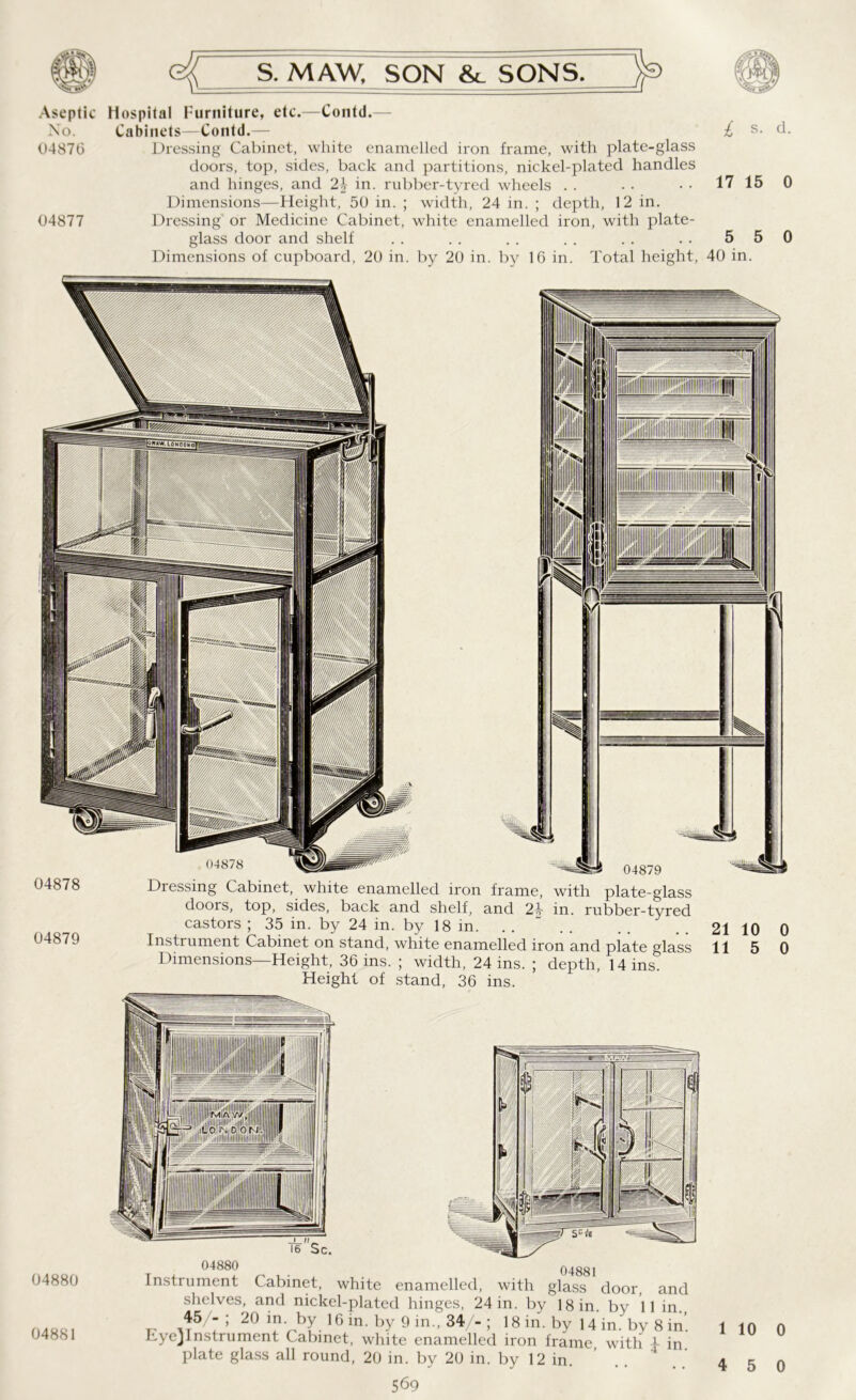 Aseptic Hospital Furniture, etc.—Contd.— No. Cabinets—Contd.— £ s- d. 04876 Dressing Cabinet, white enamelled iron frame, with plate-glass doors, top, sides, back and partitions, nickel-plated handles and hinges, and 2\ in. rubber-tyred wheels . . . • • • 17 15 0 Dimensions—Height, 50 in. ; width, 24 in. ; depth, 12 in. 04877 Dressing or Medicine Cabinet, white enamelled iron, with plate- glass door and shelf .. .. .. .. .. .. 550 Dimensions of cupboard, 20 in. by 20 in. by 16 in. Total height, 40 in. 04878 04879 04879 Dressing Cabinet, white enamelled iron frame, with plate-glass doors, top, sides, back and shelf, and 24- in. rubber-tyred castors ; 35 in. by 24 in. by 18 in. Instrument Cabinet on stand, white enamelled iron and plate glass Dimensions—Height, 36 ins. ; width, 24 ins. ; depth, 14 ins. Height of stand, 36 ins. 04880 04881 Instrument Cabinet, white enamelled, with glass door, and shelves, and nickel-plated hinges, 24 in. by 18 in. by 11 in. 45-; 20 in. by 16 in. by 9 in., 34/-; 18 in. by 14 in by 8 in' Eye}Instrument Cabinet, white enamelled iron frame, with 1 in’ plate glass all round, 20 in. by 20 in. by 12 in. .. 4 1 10 0 4 5 0
