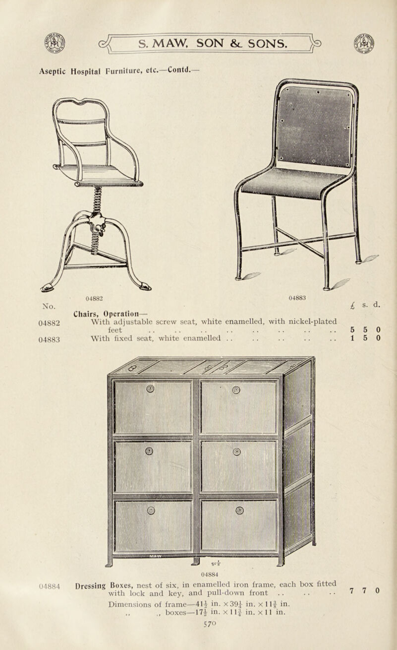 Aseptic Hospital Furniture, etc. Contd. Chairs, Operation— 04882 With adjustable screw seat, white enamelled, with nickel-plated feet 04883 With fixed seat, white enamelled 5 5 0 1 5 0 04884 04884 Dressing Boxes, nest of six, in enamelled iron frame, each box fitted with lock and key, and pull-down front Dimensions of frame—41-f in. x 39f in. x Ilf in. ,, ,, boxes—17| in. x 1 If in. x 11 in. 7 7 0