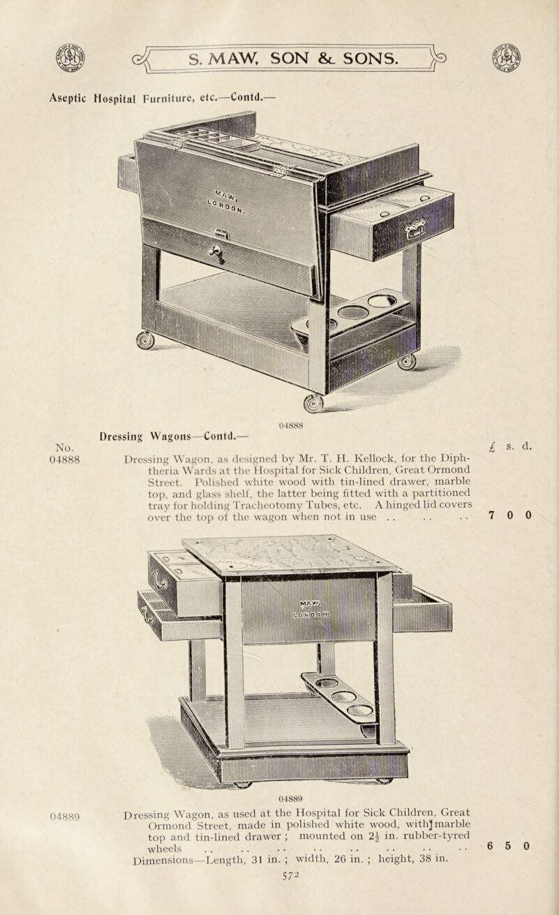 No. 04888 04889 S. MAW. SON &_ SONS. 04888 Dressing Wagons—Contd.— Dressing Wagon, as designed by Mr. T. H. Kellock, for the Diph- theria Wards at the Hospital for Sick Children, Great Ormond Street. Polished white wood with tin-lined drawer, marble top, and glass shelf, the latter being fitted with a partitioned tray for holding Tracheotomy Tubes, etc. A hinged lid covers over the top of the wagon when not in use £ s. d. 7 0 0 04889 Dressing Wagon, as used at the Hospital for Sick Children, Great Ormond Street, made in polished white wood, with} marble top and tin-lined drawer ; mounted on 2\ in. rubber-tyred wheels . . .. • • • • .. . • Dimensions—Length, 31 in. ; width, 26 in. ; height, 38 in.