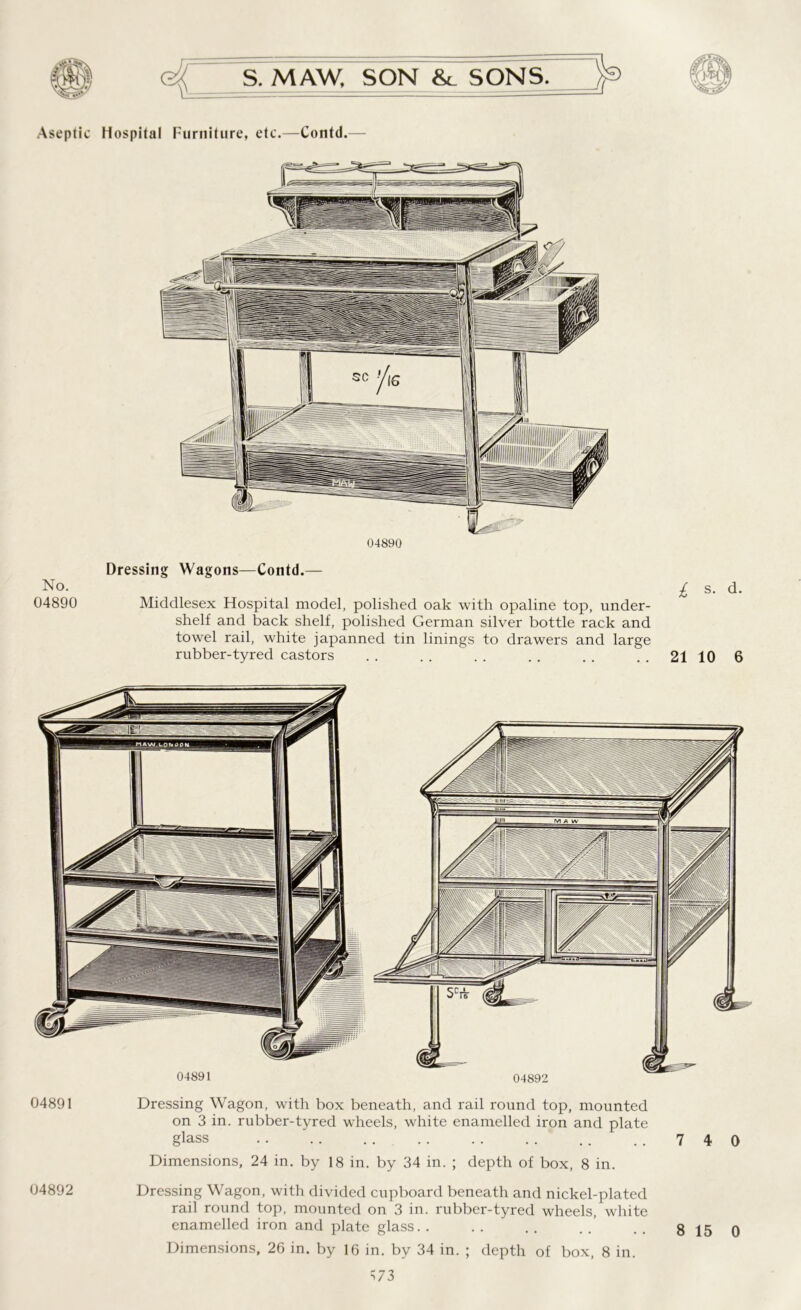 Aseptic Hospital Furniture, etc.—Contd. 04890 Dressing Wagons—Contd.— No. £ s. d. 04890 Middlesex Hospital model, polished oak with opaline top, under- shelf and back shelf, polished German silver bottle rack and towel rail, white japanned tin linings to drawers and large rubber-tyred castors . . . . . . . . . . 21 10 6 04891 Dressing Wagon, with box beneath, and rail round top, mounted on 3 in. rubber-tyred wTheels, white enamelled iron and plate glass 740 Dimensions, 24 in. by 18 in. by 34 in. ; depth of box, 8 in. 04892 Dressing Wagon, with divided cupboard beneath and nickel-plated rail round top, mounted on 3 in. rubber-tyred wheels, white enamelled iron and plate glass.. Dimensions, 26 in. by 16 in. by 34 in. ; depth of box, 8 in. =573