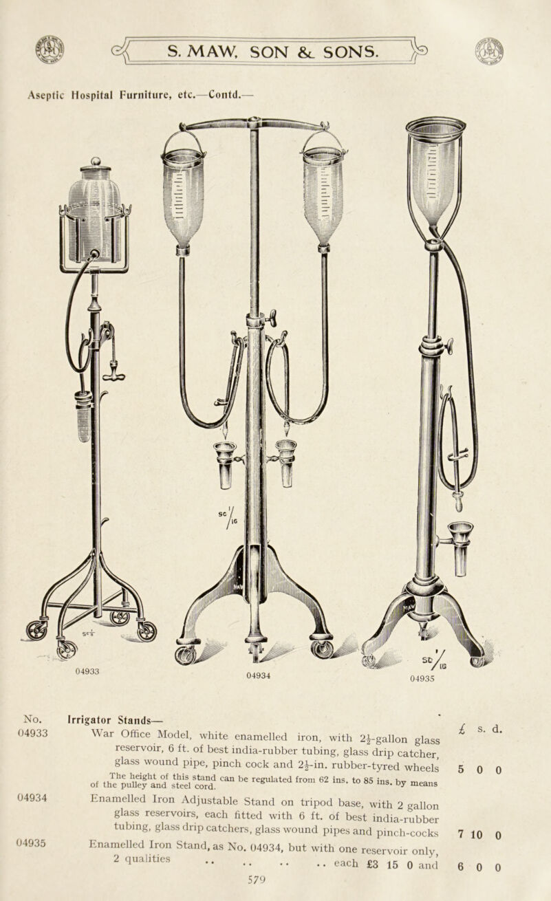 Aseptic Hospital Furniture, etc.—Contd. 04933 04935 No. 04933 04934 04935 Irrigator Stands— War Office Model, white enamelled iron, with 2^-gallon glass reservoir, 6 ft. of best india-rubber tubing, glass drip catcher, glass wound pipe, pinch cock and 2^-in. rubber-tyred wheels of the puUefand sSlcoS ** re^lated from 62 ins‘ to 85 ^s. by means Enamelled Iron Adjustable Stand on tripod base, with 2 allon glass reservoirs, each fitted with 6 ft. of best india-rubber tubing, glass drip catchers, glass wound pipes and pinch-cocks Enamelled Iron Stand, as No. 04934, but with one reservoir onlv 2 qualities .. each £3 1& Q ancj l s. d. 5 0 0 7 10 0 6 0 0