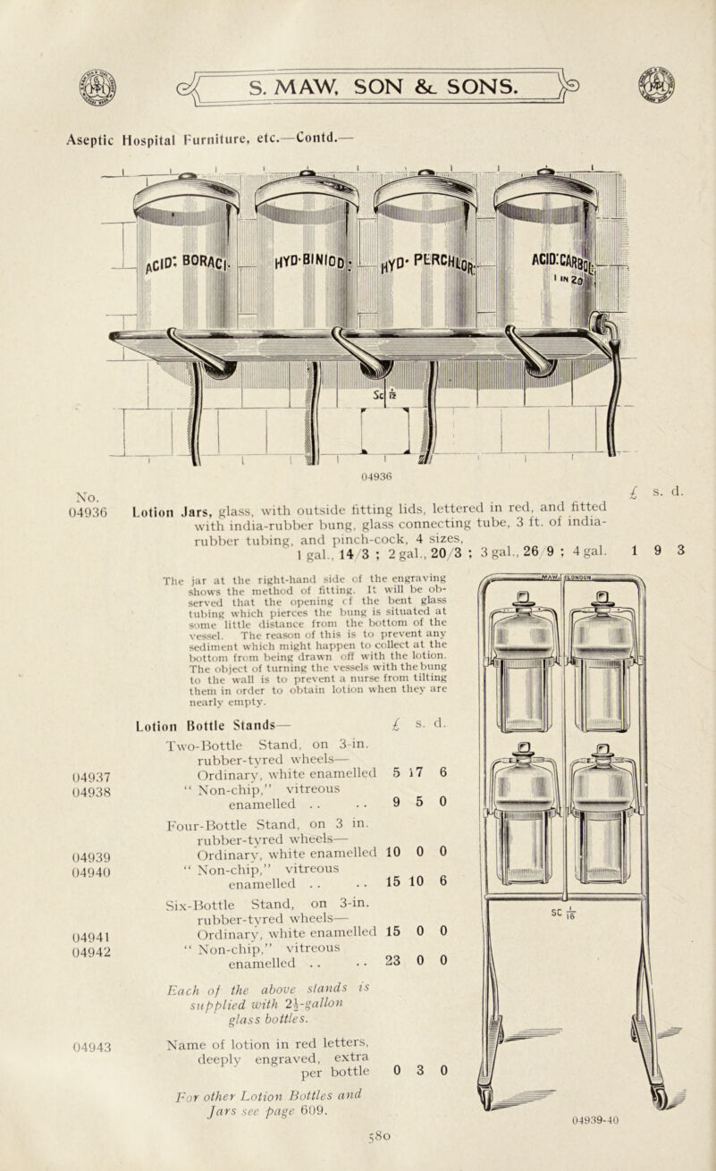Aseptic Hospital Furniture, etc.—Contd.— 04936 No. . ^ 04936 Lotion Jars, glass, with outside fitting lids, lettered in red, and fitted with india-rubber bung, glass connecting tube, 3 ft. of india- rubber tubing, and pinch-cock, 4 sizes, 1 gal , 14 3 ; 2 gal., 20/3 ; 3 gal., 26 9 ; 4 gal. 1 s. d. 9 3 04937 04938 04939 04940 04941 04942 04943 The jar at the right-hand side of the engraving shows the method of fitting. It will be ob- served that the opening < f the bent glass tubing which pierces the bung is situated at some little distance from the bottom of the vessel. The reason of this is to prevent any sediment which might happen to collect at the bottom from being drawn off with the lotion. The object of turning the vessels with the bung to the wall is to prevent a nurse from tilting them in order to obtain lotion when they are nearly empty. Lotion Bottle Stands— l s. d. Two-Bottle Stand, on 3 in. rubber-tyred wheels— Ordinary, white enamelled 5 17 6 “ Non-chip,” vitreous enamelled . . . . 9 5 0 Four-Bottle Stand, on 3 in. rubber-tyred wheels— Ordinary, white enamelled 10 0 0 “ Non-chip,” vitreous enamelled . . • • 15 10 6 Six-Bottle Stand, on 3-in. rubber-tyred wheels— Ordinary, white enamelled 15 0 0 “ Non-chip,” vitreous enamelled . . • • 23 0 0 Each of the above stands is supplied with 2\-gallon glass bottles. Name of lotion in red letters, deeply engraved, extra per bottle 0 3 0 For other Lotion Bottles and Jars see page 609. 04939-40
