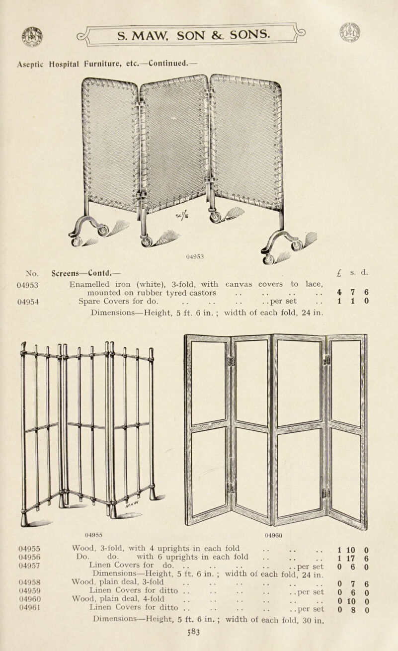Aseptic No. 04953 04954 Hospital Furniture, etc.—Continued.— Screens—Contd.— Enamelled iron (white), 3-fold, with canvas covers to lace, mounted on rubber tyred castors Spare Covers for do. . . . . . . . .per set Dimensions—Height, 5 ft. 6 in. ; width of each fold, 24 in. £ s. d. 4 7 6 1 1 0 04955 04956 04957 04958 04959 04960 04961 Wood, 3-fold, with 4 uprights in each fold Do. do. with 6 uprights in each fold Linen Covers for do. . . . . . . . . . .per set Dimensions—Height, 5 ft. 6 in. ; width of each fold, 24 in. Wood, plain deal, 3-fold Linen Covers for ditto . . . . . . . . . . per set Wood, plain deal, 4-fold Dimensions—Height, 5 ft. 6 in. ; width of each fold, 30 in. 1 10 0 1 17 6 0 6 0 0 7 6 0 6 0 0 10 0