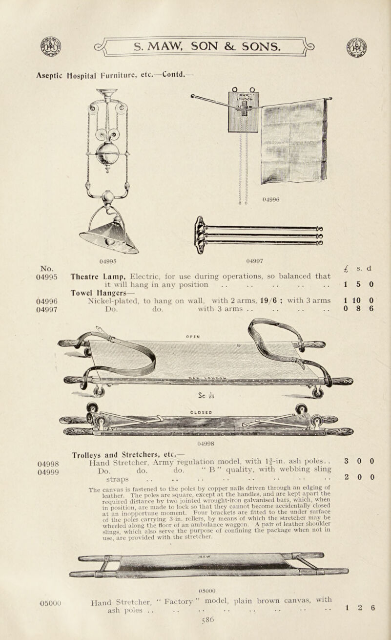 Aseptic Hospital Furniture, etc.—Contd.— No. 04995 Theatre Lamp, Electric, for use during operations, so balanced that it will hang in any position Towel Hangers— 04996 Nickel-plated, to hang on wall, with 2 arms, 19/6 ; with 3 arms 04997 Do. do. with 3 arms 04998 Trolleys and Stretchers, etc.— 04998 Hand Stretcher, Army regulation model, with lf-in. ash poles. . 04999 Do. do. ' do. “ B ” quality, with webbing sling straps The canvas is fastened to the poles by copper nails driven through an edging of leather. The poles are square, except at the handles, and are kept apart the required distance by two jointed wrought-iron galvanised bars, which, when in position, are made to lock so that they cannot become accidentally closed at an inopportune moment. Four brackets are fitted to the under surface of the poles carrying 3-in. rollers, by means of which the stretcher may be wheeled along the floor of an ambulance waggon. A pair of leather shoulder slings, which also serve the purpose of confining the package when not in use, are provided with the stretcher. 05000 Hand Stretcher, “ Factory ” model, plain brown canvas, with ash poles . . 0500U