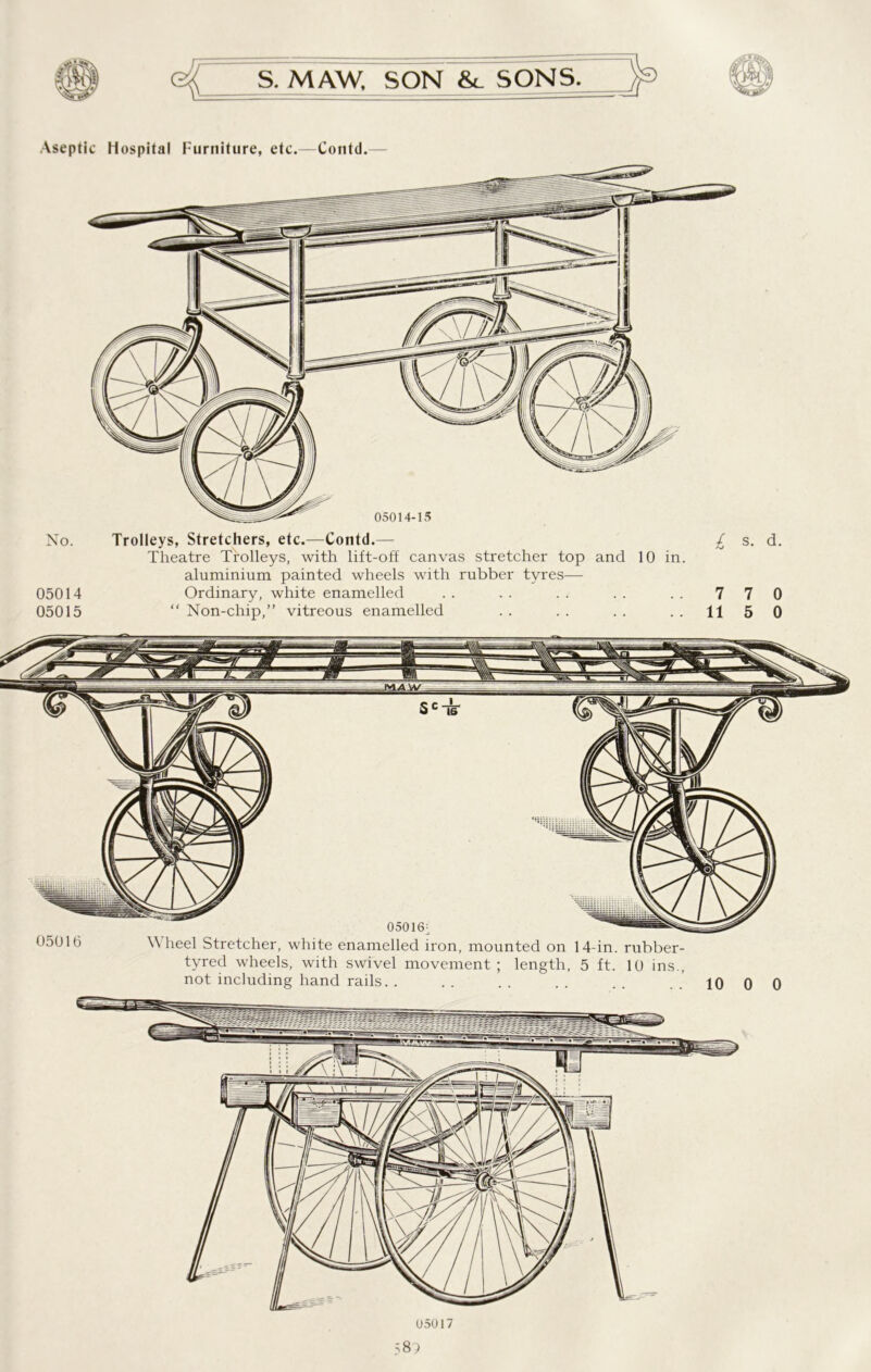 Aseptic Hospital Furniture, etc.—Contd. No. Trolleys, Stretchers, etc.—Contd.— £ s. d. Theatre Trolleys, with lift-off canvas stretcher top and 10 in. aluminium painted wheels with rubber tyres— 05014 Ordinary, white enamelled .. .. .. .. .. 770 05015 “ Non-chip,” vitreous enamelled .. .. .. .. 1150 05016 Wheel Stretcher, white enamelled iron, mounted on 14-in. rubber- tyred wheels, with swivel movement ; length, 5 ft. 10 ins., not including hand rails. . .. .. .. .. ..1000 05017 58?