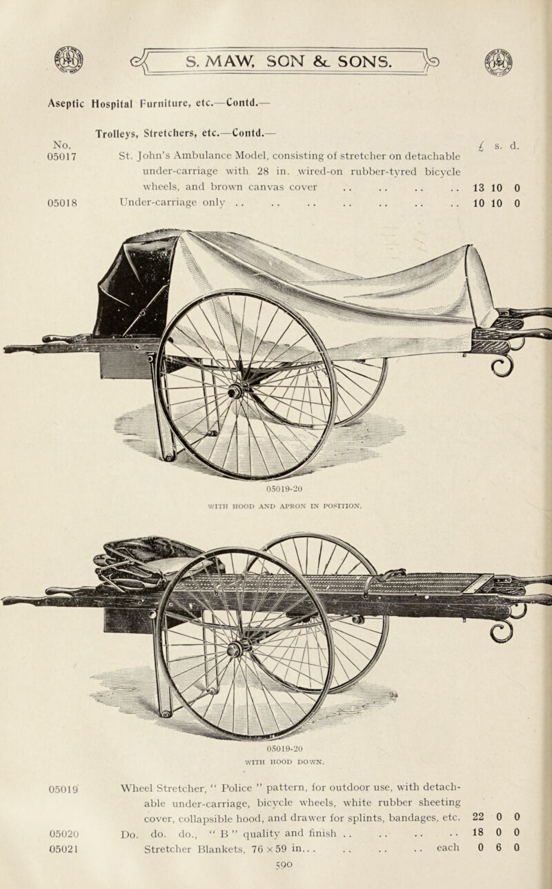 Aseptic Hospital Furniture, etc.—Contd. No. 05017 05018 Trolleys, Stretchers, etc.—Contd.— St. John’s Ambulance Model, consisting of stretcher on detachable under-carriage with 28 in. wired-on rubber-tyred bicycle wheels, and brown canvas cover Under-carriage only . . I s. d. 13 10 0 10 10 0 05019-20 WITH HOOD AND AI’RON IN POSITION. 05019-20 WITH HOOD DOWN. 05019' Wheel Stretcher, “ Police ” pattern, for outdoor use, with detach- able under-carriage, bicycle wheels, white rubber sheeting cover, collapsible hood, and drawer for splints, bandages, etc. 22 0 0 05020 Do. do. do., “ B ” quality and finish . . . . . . ..1800 05021 Stretcher Blankets, 76 x 59 in each 0 6 0
