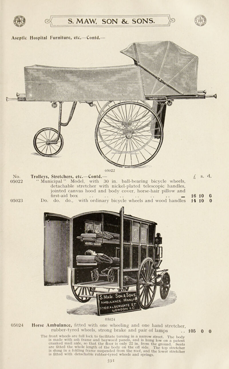 Aseptic Hospital Furniture, etc.—Contd.— 05022 No. Trolleys, Stretchers, etc.—Contd.— £ s. d. 05022 “ Municipal ” Model, with 30 in. ball-bearing bicycle wheels, detachable stretcher with nickel-plated telescopic handles, jointed canvas hood and body cover, horse-hair pillow and first-aid box .. .. .. .. .. .. 16100 05023 Do. do. do., with ordinary bicycle wheels and wood handles 14 10 0 05024 05024 Horse Ambulance, fitted with one wheeling and one hand stretcher, rubber-tyred wheels, strong brake and pair of lamps .. 105 0 0 The front wheels are full lock to facilitate turning in a narrow street. The body is made with ash frame and baywood panels, and is hung low on a patent cranked mail axle, so that the floor is only 22 in. from the ground. Seats are fitted the whole length of the body on the off side. The top stretcher is slung in a folding frame suspended from the roof, and the lower stretcher is fitted with detachable rubber-tyred wheels and springs. 59i