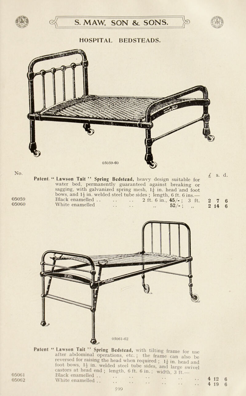 HOSPITAL BEDSTEADS. No. 05059 05060 Patent “ Lawson Tait ” Spring Bedstead, heavy design suitable for water bed, permanently guaranteed against breaking or sagging, with galvanized spring mesh, in. head and foot bows, and 1^ in. welded steel tube sides ; length, 6 ft. 6 ins.— Black enamelled 2 ft. 6 in., 45/- ; 3 ft. 2 7 6 White enamelled .. .. ,, 52/-; „ 2 14 6 05061 05062 Patent “ Lawson Tait ” Spring Bedstead, with tilting frame for use after abdominal operations, etc. ; the frame can also be reversed for raising the head when required ; U in. head and foot bows, \\ in. welded steel tube sides, and large swivel castors at head end ; length, 6 ft. 6 in.; width 3 ft Black enamelled White enamelled .. ’ ’’ *-4126 4 19 6