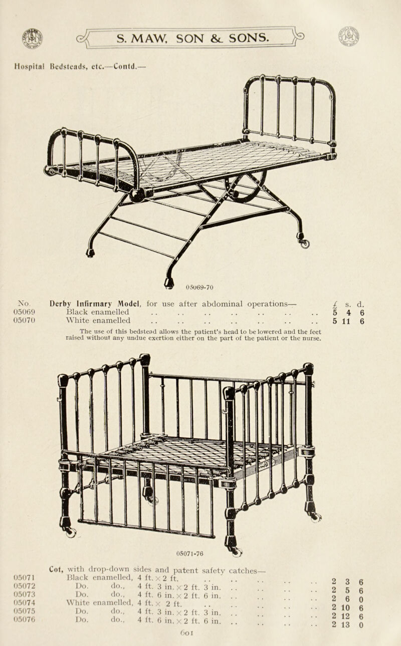 No. 05069 05070 Derby Infirmary Model, for use after abdominal operations— Black enamelled White enamelled The use of this bedstead allows the patient’s head to be lowered and the feet raised without any undue exertion either on the part of the patient or the nurse. / S. d. 5 4 6 5 11 6 05071-76 Cot, with drop-down sides and patent safety catches— 05071 Black enamelled, 4 ft. x 2 ft. 05072 Do. do., 4 ft. 3 in. x 2 ft. 3 in. 05073 Do. do., 4 ft. 6 in. x 2 ft. 6 in. 05074 White enamelled, 4 ft. x 2 ft. 05075 Do. do., 4 ft. 3 in. x 2 ft. 3 in. . . ’ ’ 05076 Do. do., 4 ft. 6 in. x 2 ft. 6 in. .. 2 3 6 2 5 6 2 6 0 2 10 6 2 12 6 2 13 0 6oi