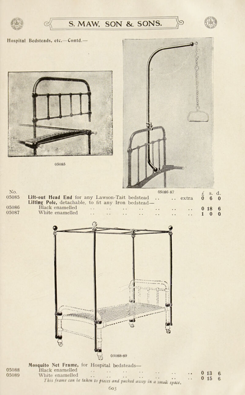 e|  S. M AW. SON &. SONS. 05085 Lift= out Head End for any Lawson-Tait bedstead .. .. extra Lifting Pole, detachable, to fit any Iron bedstead— 05086 Black enamelled 05087 White enamelled Mosquito Net Frame, for Hospital bedsteads— 05088 Black enamelled 05089 White enamelled This frame can be taken to pieces and, packed away in a small space. 603 i s. d. 0 6 0 0 18 6 1 0 0 0 13 6