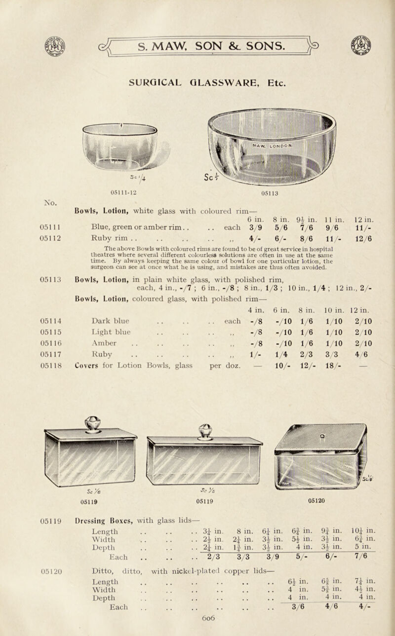 SURGICAL GLASSWARE, Etc. 05111-12 05113 No. Bowls, Lotion, white glass with coloured rim— 05111 Blue, green or amber rim. . 6 in. each 3/9 8 in. 5/6 9f in. 7/6 11 in. 9/6 12 in. 11/- 05112 Ruby rim . . • - „ 4/- 6/- 8/6 11/- 12/6 The above Bowls with coloured rims are found to be of great service in hospital theatres where several different colourless solutions are often in use at the same time. By always keeping the same colour of bowl for one particular lotion, the surgeon can see at once what he is using, and mistakes are thus often avoided. 05113 Bowls, Lotion, in plain white glass, with polished rim, each, 4 in.,-/7 ; 6 in.,-/8 ; 8 in., 1/3 ; 10 in., 1/4; 12 in., 2/- Bowls, Lotion, coloured glass, with polished rim— 4 in. 6 in. 8 in. 10 in. 12 in. 05114 Dark blue each -/8 -/10 1/6 1/10 2/10 05115 Light blue . . , , -/8 -/10 1/6 1/10 2/10 05116 Amber • • »t -/8 -/10 1/6 1/10 2/10 05117 Ruby • • > > 1/- 1/4 2/3 3/3 4/6 05118 Covers for Lotion Bowls, glass per doz. — 10/- 12/- 18/- — Sc Ye 05119 *• Ys 05119 05120 05119 Dressing Boxes, with glass lids— Length . . 3f in. 8 in. 6f in. 6f in. 9f in. 1 Of in. Width .. in. 2f in. 3| in. H m. 3| in. 6f in. Depth . . 2f in. If in. 3f in. 4 in. 3f in. 5 in. Each .. 2/3 3/3 3/9 5/- 6/- 7/6 Ditto, ditto, with nickel-plated copper lids— Length # # • . in. 6f in. 7f in. Width • • • • • # , , 4 in. 5f m. 4f in. Depth . . • • • • • . • • 4 in. 4 in. 4 in. Each . . • . • • , , • • 3/6 4/6 4/- 6o6