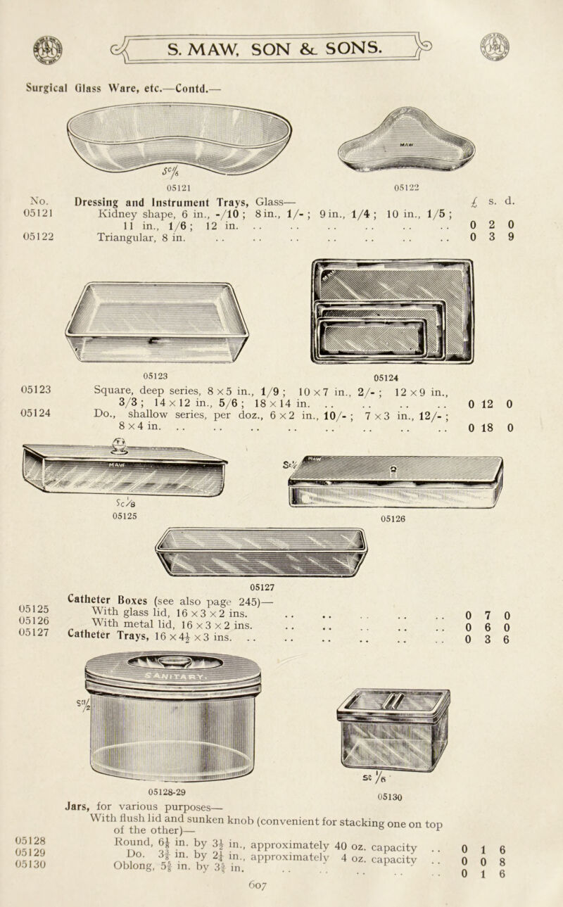 Surgical Glass Ware, etc.—Contd.— 05121 No. Dressing and Instrument Trays, Glass— 05121 Kidney shape, 6 in., -/10 ; 8in., 1/-; 11 in., 1/6 ; 12 in. 05122 Triangular, 8 in. 05122 9 in., 1/4 ; 10 in., 1/5 ; £ s- d- 0 2 0 0 3 9 05123 05124 05123 05124 05128 05129 05130 Square, deep series, 8x5 in., 1/9 ; 10x7 in., 2/-; 12x9 in., 3/3; 14 x 12 in., 5/6 ; 18x14 in 0 12 0 Do., shallow series, per doz., 6x2 in., 10/-; 7x3 in., 12/-; 8 x4 in 0 18 0 05125 05126 05127 VUUUIVI ljuacs aibo page With glass lid, 16x3x2 ins. With metal lid, 16x3x2 ins. Catheter Trays, 16 x 4} x 3 ins. .. 05128-29 Jars, for various purposes— With flush lid and sunken knob (convenient for stacking one on tOD of the other)— ° F Round, 6| in. by 3^ in., approximately 40 oz. capacity . . m- ?y 2* ln-’ approximately 4 oz. capacitv . . Oblong, 5f m. by 3f in. . . 607 0 7 0 0 6 0 0 3 6 0 1 6 0 0 8