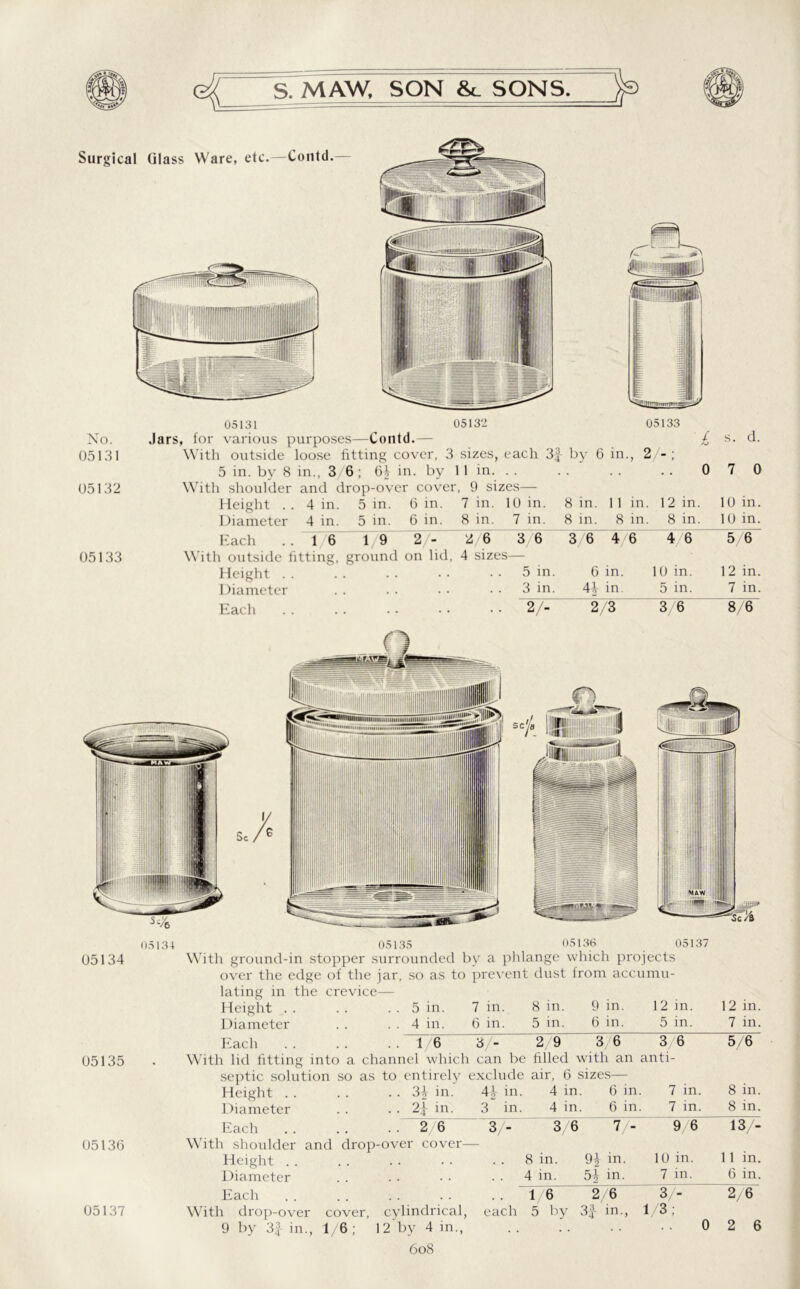 (581 Surgical Glass Ware, etc.—Contd.- <s IS 05132 No. 05131 05132 05133 Jars, for various purposes—Contd.— With outside loose fitting cover, 3 sizes, each 3f by 6 in., 2 - ; 5 in. by 8 in., 3/6; 6£ in. by 11 in. . . With shoulder and drop-over cover, 9 sizes— l 0 s. d. 0 Height . . 4 in. 5 in. Diameter 4 in. 5 in. 6 in. 6 in. 7 in. 8 in. 10 in. 7 in. 8 in. 8 in. 11 in. 8 in. 12 in. 8 in. 10 in. 10 in. Each . . 16 19 2/- 2/6 3/6 3 6 4/6 4 6 5/6 ith outside fitting, ground Height . . on lid, 4 sizes— 5 in. 6 in. 10 in. 12 in. Diameter 3 in. 4\ in. 5 in. 7 in. Each . • 2/“ 2 3 3/6 8/6 05136 05134 05135 05135 With ground-in stopper surrounded by a phlange which projects over the edge of the jar, so as to prevent dust from accumu- lating in the crevice— Height . . . . . . 5 in. 7 in. 8 in. 9 in. 12 in. Diameter . . . . 4 in. 6 in. 5 in. 6 in. 5 in. Each a 05137 12 in. 7 in. With lid fitting into .. 1/6 3/- 2/9 3/6 channel which can be filled with an as to entirety exclude air, 6 sizes— 3 6 anti- 5/6 05136 05137 Height . . . . . . 3} in. Diameter . . . . 2^- in. 4-i- in. 3 in. 4 in 4 in 6 in. 6 in, 7 in. 7 in. 8 in. 8 in. Each . . .. . . 2 6 3/- 3/6 V- 9/6 13/- With shoulder and drop-over cover- Height . . 8 in. 9| in. 10 m. 11 in. Diameter 4 in. 5/ in. 7 in. 6 in. Each 1/6 2/6 3/- 2/6 With drop-over cover, cylindrical, each 5 by 3i in., 1/3; 9 by 3f in., 1/6 12 by 4 in. 6o8
