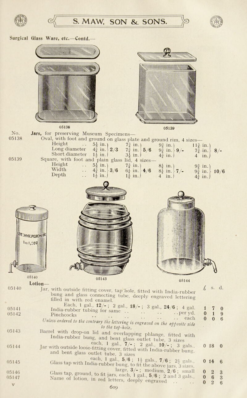 Surgical Glass Ware, etc.—Contd. 05138 05139 No. 05138 05139 Jars, for preserving Museum Specimens— Oval, with foot and ground on glass plate and ground rim 4 sizes- Height Long diameter Short diameter 5i in. 4£ in. 14- in. in. 2/3 7f in. 5/6 m. Square, with foot and plain glass lid, 4 sizes— Height Width Depth 9f in.) 9f in.1 in. 5| in. 1 1 n in.) 8J in.) 4f in. 3/6 6/ in. [■ 4/6 8J in. [ H in. J 1 if in. j 4 in. j 9/- 7/- 111 73 in. 7f in. 4 in 9} in. 91- in. ^4 41 8/- 10/6 in. 05140 05141 05142 05143 05144 05145 05146 05147 Lotion 05143 05144 Jar, with outside fitting cover, tap hole, fitted with India-rubber bung and glass connecting tube, deeply engraved lettering filled in with red enamel. Each, 1 gal., 12/- ; 2 gal. India-rubber tubing for same Pinchcocks 18/- 3 gal., 24/6 ; 4 gal. . .per yd. .. ,, each Unless 0rdered t0 the contvayy the lettering is engraved on the opposite side to the tap-hole. Barrel with drop-on lid and overlapping phlange fitted with India-rubber bung, and bent glass outfet tube. 3 s/es jar with outside looseStg'co^r', !/iei l Cg and bent glass outlet tube, 3 sizes ('7 + ... T ®ach, 1 gal., 5/6; H gals., 7/6- 21 als Glass tap with India-rubber bung, to fit the above jars 3 fzes, , , large, 3/- ; medium, 2/6 : small ■ lass tap, ground, to fit jars, each, 1 gal. 5/6 • 2 and 1 <> ds Name of lotion, in red letters, deeply en/aved . 609 l 1 0 0 7 1 0 0 9 6 0 18 0 0 14 6 0 0 2 6 3 3