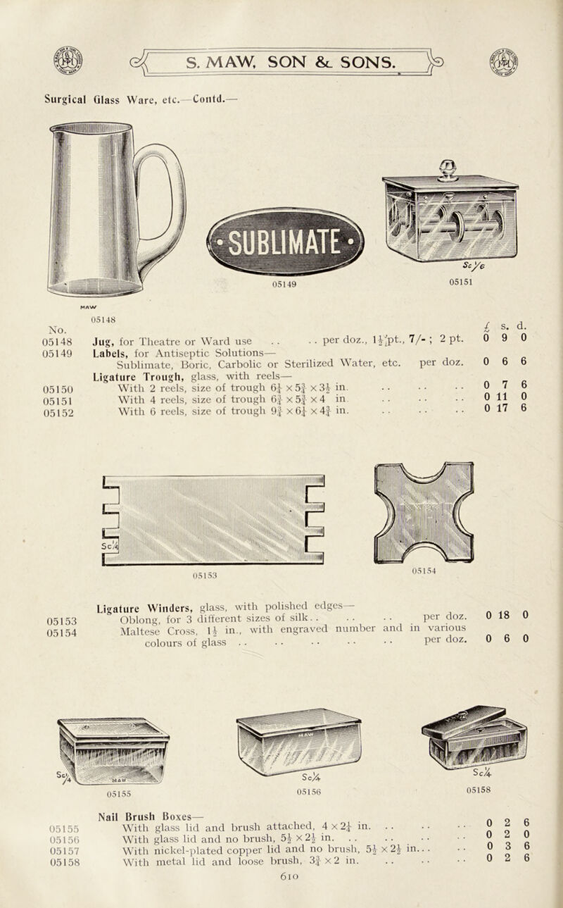 Surgical Glass Ware, etc.—Contd.— 05148 No. 05148 Jug, for Theatre or Ward use . . • • per doz., H'pt., 7/- ; 2 pt. 05149 Labels, for Antiseptic Solutions— Sublimate, Boric, Carbolic or Sterilized Water, etc. per doz. Ligature Trough, glass, with reels— 05150 With 2 reels, size of trough x 5f x31 in. 05151 With 4 reels, size of trough 6J x5j x4 in 05152 With 6 reels, size of trough 9J x6^ x 4 J in. £ s- d- 0 9 0 0 6 6 0 7 6 0 11 0 0 17 6 05153 05154 Ligature Winders, glass, with polished edges 05153 Oblong, for 3 different sizes of silk.. .. .. per doz. 05154 Maltese Cross, li in., with engraved number and in various colours of glass . . . . • • • • • • Per doz* 0 18 0 0 6 0 05155 05158 Nail Brush Boxes— 05155 With glass lid and brush attached, 4x2£ in. 05156 With glass lid and no brush, 5J x2| in. 05157 With nickel-plated copper lid and no brush, 5£ x 2\ in.. . 05158 With metal lid and loose brush, 3f x 2 in 6io
