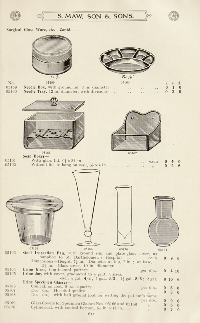 Surgical Glass Ware, etc.—Contd.— No. 05159 05160 Sc 05159 Needle Box, with ground lid, 3 in. diameter Needle Tray, 12 in. diameter, with divisions 05161 05162 05161 Soap Boxes— With glass lid, 6^x3| in. .. Without lid, to hang on wall, 5| x 4 in. 05162 each 05163 l s. d. 0 1 0 0 2 0 0 4 0 0 2 6 05163 05164 05165 05166 05167 05168 05169 05170 05170 Stool Inspection Pan, with ground rim and plate-glass cover, as supplied to St. Bartholomew’s Hospital . . . . each Dimensions—Height, in. Diameter at top, 7 in. ; at base, 5f in. Glass cover, 10 in. diameter. Urine Glass, Continental pattern . . . . .. per doz. Urine Jar, with cover, graduated to \ pint, 4 sizes, each \ gal., 4/3 ; 1 gal., 6/3 ; 1£ gal., 8 6 ; 2 gal. Urine Specimen Glasses— Conical, on foot, 6 oz. capacity . . . . . . per doz. Do. do., Hospital quality Do. do., with half ground foot for writing the patient’s name per doz. Glass Covers for Specimen Glasses Nos. 05166 and 05168 Cylindrical, with conical bottom, in. x U in. .. 6i i 05164 0 9 6 0 4 0 10 0 0 0 0 0 8 3 9 5 7 10 6 0 6 6 0 0