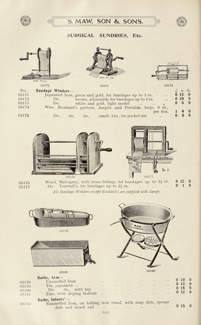 SURGICAL SUNDRIES, Etc. MAW, 5c 05172 05171 05174 No. 05171 05172 05173 05174 05175 Bandage Winders— Japanned Iron, green and gold, for bandages up to 3 in. Do. brown, adjustable for bandages up to 5 in. Do. white and gold, light model . . .. ,, Wire, Rowland’s pattern, Aseptic and Portable, large, 6 in., per doz. Do. do. do., small, 3 in., for pocket use £ s. d. 0 13 0 0 10 3 0 5 9 14 0 0 8 6 05176 Wood, Mahogany, with brass fittings, for bandages up to 51- in. 0 12 05177 Do. Tunstall’s, for bandages up to 5i in. . . . . . . 0 1 All Bandage Winders except Rowland's are supplied with clamps. 0 9 05179 05181 Baths, Arm— 05178 Enamelled Iron 05179 Tin, japanned . . 05180 Do. do., with tap 05181 Zinc, with sloping bottom 05182 0 10 0 12 0 14 0 12 Baths, Infants’— a j ... 05182 Enamelled Iron, on folding iron stand, with soap dish, sponge dish and towel rail 0 15 0 9 6 9 0