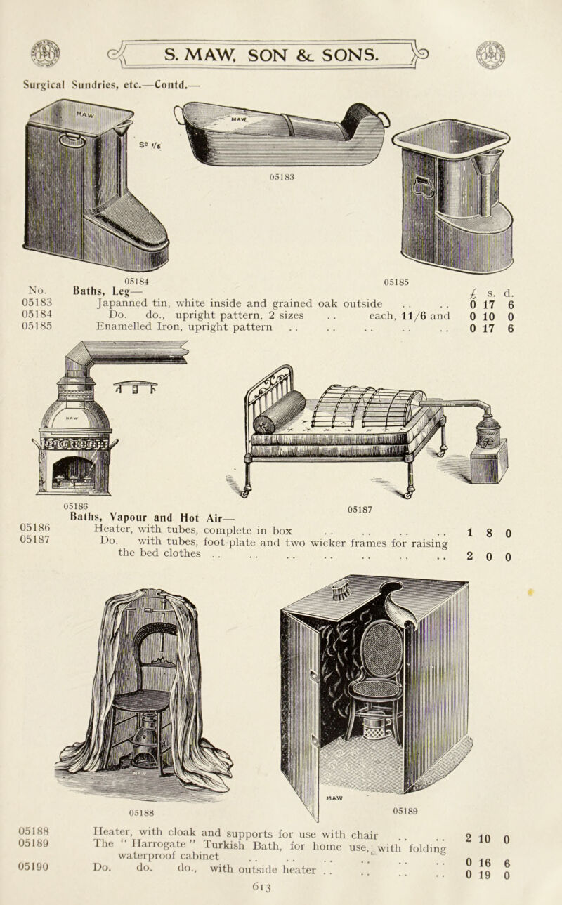 Surgical Sundries, etc.—Contd.— No. 05183 05184 05185 05184 Baths, Leg— Japanned tin, white inside and grained oak Do. do., upright pattern, 2 sizes Enamelled Iron, upright pattern 05185 outside each, 11/6 and £ s. d. 0 17 6 0 10 0 0 17 6 05186 05187 05186 05187 Baths, Vapour and Hot Air— Heater, with tubes, complete in box Do. with tubes, foot-plate and two wicker frames for raising the bed clothes 18 0 2 0 0 05188 05189 05190 Heater, with cloak and supports for use with chair Ihe “ Harrogate” Turkish Bath, for home use, with folding waterproof cabinet do. do., with outside heater . . 613 0 6 0