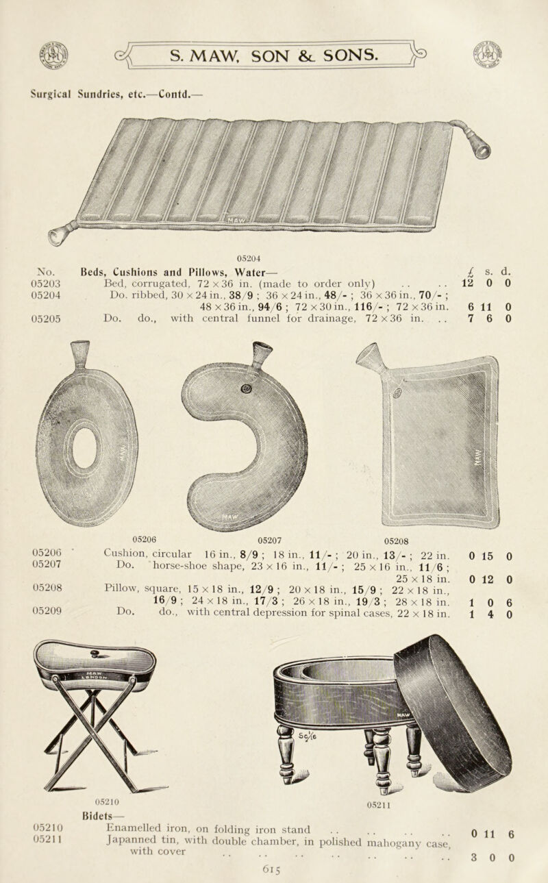 Surgical Sundries, etc.—Contd.— No. 05203 05204 05205 05204 Beds, Cushions and Pillows, Water— Bed, corrugated, 72 x36 in. (made to order only) Do. ribbed, 30 x 24 in., 38/9 ; 36 x 24 in., 48/- ; 36 x 36 in., 70/- ; 48 x 36 in., 94/6 ; 72 x 30 in., 116/- ; 72 x36 in. Do. do., with central funnel for drainage, 72 x36 in. I s. d. 12 0 0 6 11 0 7 6 0 05206 05207 05208 05206 Cushion, circular 16 in., 8/9 ; 18 in., 11/-; 20 in., 13/-; 22 in. 0 15 05207 Do. horse-shoe shape, 23x16 in., 11/-; 25x16 in., 11/6; 25 x 18 in’. 0 12 05208 Pillow, square, 15 x 18 in., 12/9 ; 20 x 18 in., 15/9 ; 22 x 1 8 in., 16/9; 24 x 18 in., 17/3 ; 26 x 18 in., 19/3 ; 28x18 in. 1 0 65209 Do. do., with central depression for spinal cases, 22 x 18 in. 1 4 0 0 6 0 05210 05211 05210 05211 Bidets— knamelled iron, on folding iron stand Japanned tin, with double chamber, in polished mahogany case with cover 0 116 3 0 0