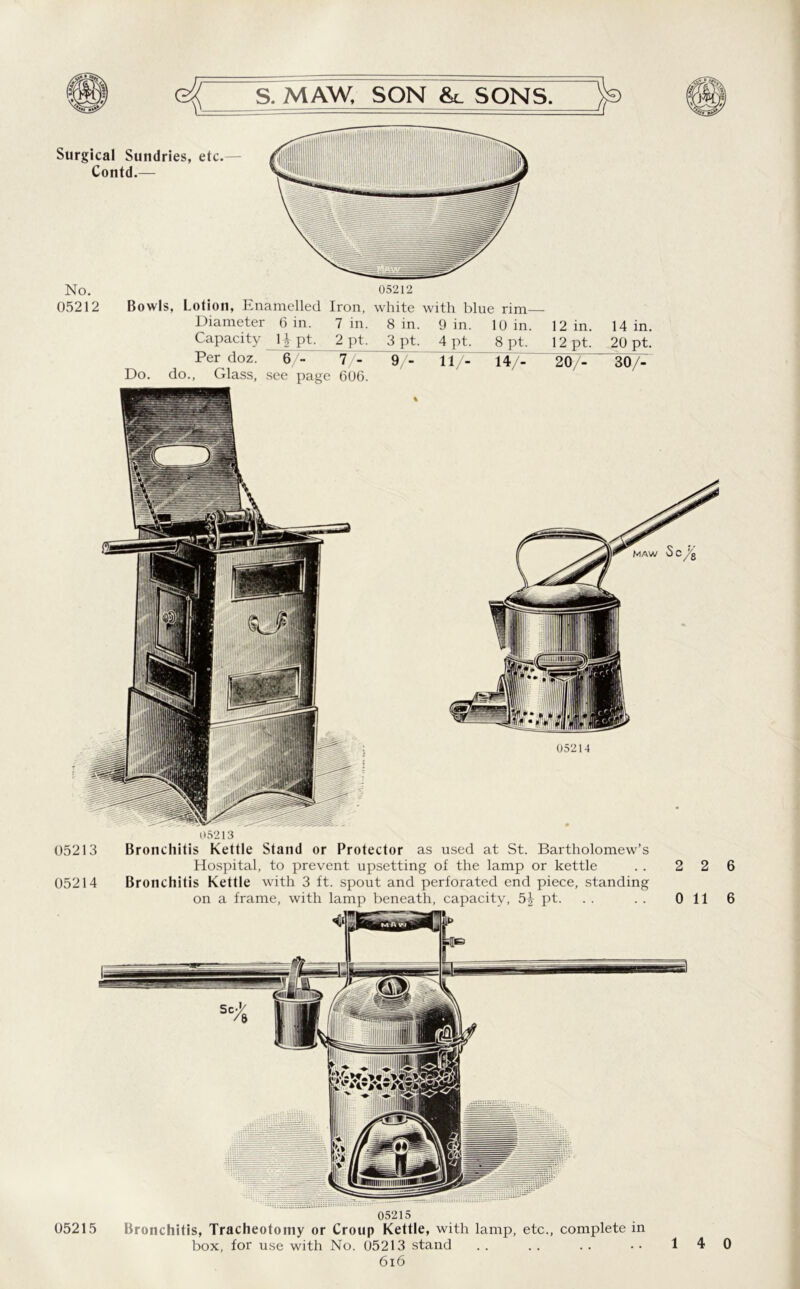 Surgical Sundries, etc. - Contd.— No. 05212 05212 Bowls, Lotion, Enamelled Iron, white with blue rim Diameter 6 in. Capacity 1 ^ pt. 7 in. 2 pt. 8 in. 3 pt. 9 in. 4 pt. 10 in. 8 pt. 12 in. 12 pt. 14 in. 20 pt. Per doz. 67- Do. do., Glass, see page 7/- 606. 9/- 11/- 14/- 20/- 307^ 05213 05213 Bronchitis Kettle Stand or Protector as used at St. Bartholomew’s Hospital, to prevent upsetting of the lamp or kettle .. 2 2 05214 Bronchitis Kettle with 3 ft. spout and perforated end piece, standing on a frame, with lamp beneath, capacity, 5^ pt. . . . . Oil 05215 05215 Bronchitis, Tracheotomy or Croup Kettle, with lamp, etc., complete in box, for use with No. 05213 stand 616 6 6