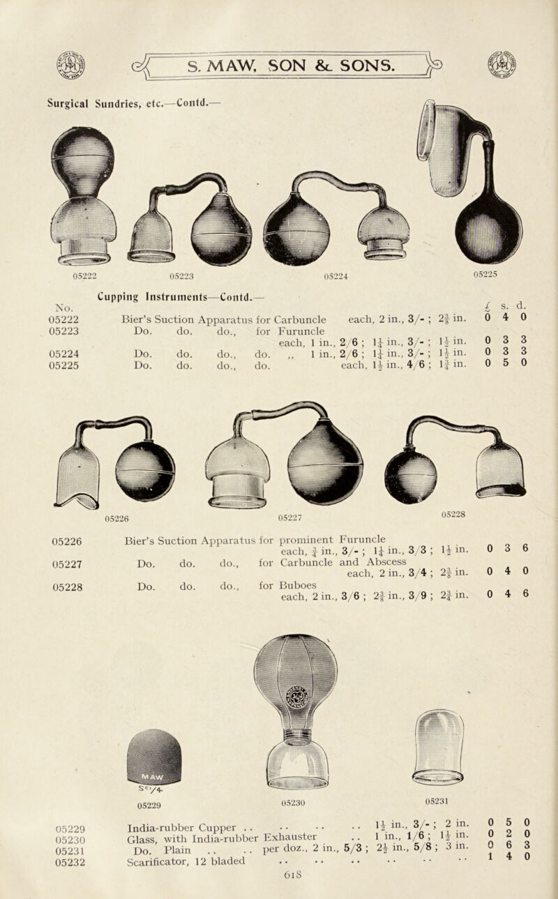 Surgical Sundries, etc.—Contd.— 05222 05223 05224 05225 No. 05222 05223 05224 05225 Cupping Instruments—Contd.— £ s. d. Bier’s Suction Apparatus for Carbuncle each, 2 in., 3/- ; 2f in. Do. do. do., for Furuncle each, 1 in., 2/6 ; 1* in., 3/- ; \\ in. 0 3 Do. do. do., do. ,, 1 in., 2/6 ; in., 3/- ; 12 in- 0 3 Do. do. do., do. each, in., 4/6 ; 1| in. 0 5 05226 05227 05228 05226 05227 05228 Bier’s Suction Apparatus for prominent Furuncle Hin- each, f in., 3/- ; in.. 3 3; 0 Do. do. do., for Carbuncle and Abscess each, 2 in.. 3 4; 2f in. 0 Do. do. do., for Buboes each, 2 in., 3/6 ; 2f in.. 3/ 9; 2| in. 0 05229 05230 05231 05232 05229 05230 05231 India-rubber Cupper . . • • • • • • H in-- 3/- >2 in. Glass, with India-rubber Exhauster .. 1 in., 1/6; m- Do. Plain .. .. per doz., 2 in., 5/3 ; 2\ in., 5/8 ; 3 in. Scarificator, 12 bladed 6iS 0 5 0 0 2 0 0 6 3 14 0