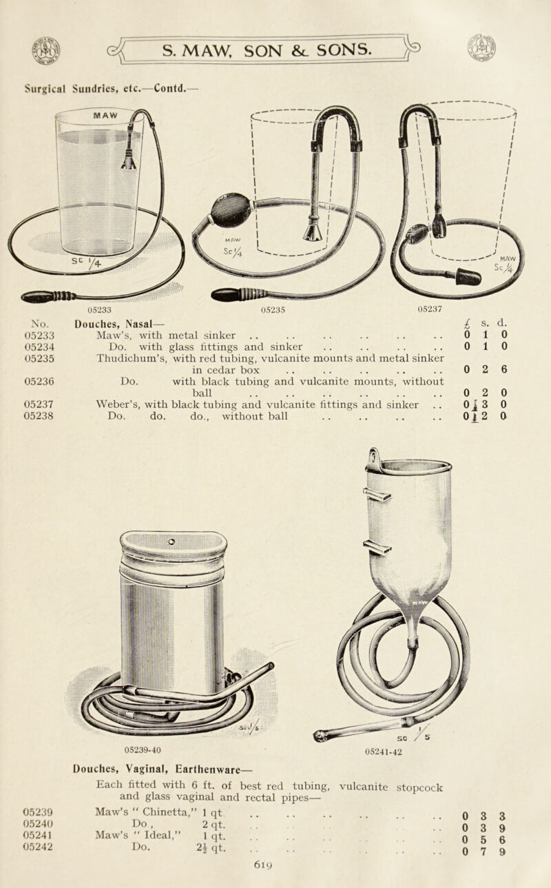 Surgical Sundries, etc.—Contd. No. Douches, Nasal— 05233 Maw’s, with metal sinker 05234 Do. with glass fittings and sinker 05235 Thudichum’s, with red tubing, vulcanite mounts and metal sinker in cedar box 05236 Do. with black tubing and vulcanite mounts, without ball 05237 Weber’s, with black tubing and vulcanite fittings and sinker 05238 Do. do. do., without ball £ s. d. 0 10 0 10 0 2 6 0 2 0 0j 3 0 012 0 05239-40 05241-42 05239 05240 05241 05242 Douches, Vaginal, Earthenware— Each fitted with 6 ft. of best red tubing, vulcanite stopcock and glass vaginal and rectal pipes— Maw’s “ Chinetta,” 1 qt .. . . . . . . 0 3 3 Do , 2 qt. 0 3 Q Maw’s “ Ideal,” 1 qt. . . X A r do. 2*qt :: :: :: :: S ® l 6ig