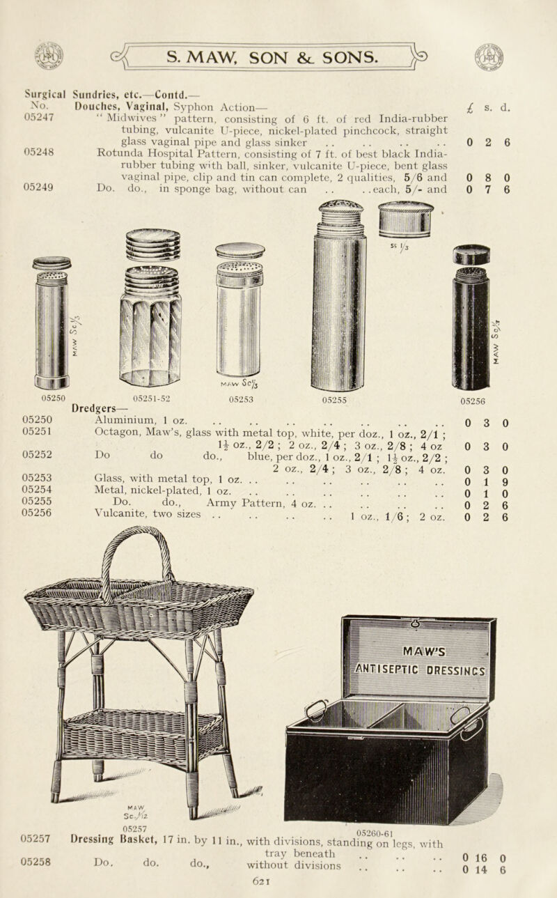 Surgical Sundries, etc.—Contd. No. 05247 05248 05249 Douches, Vaginal, Syphon Action— Midwives ” pattern, consisting of 6 ft. of red India-rubber tubing, vulcanite U-piece, nickel-plated pinchcock, straight glass vaginal pipe and glass sinker Rotunda Hospital Pattern, consisting of 7 ft. of best black India- rubber tubing with ball, sinker, vulcanite U-piece, bent glass vaginal pipe, clip and tin can complete, 2 qualities, 5/6 and Do. do., in sponge bag, without can . . . .each, 5/- and £ s- d. 0 2 6 0 8 0 0 7 6 05250 05250 05251 05252 05253 05254 05255 05256 05251-52 05253 05255 Dredgers— Aluminium, 1 oz. Octagon, Maw’s, glass with metal top, white, per doz., 1 oz., 2/1 ; H oz., 2/2 ; 2 oz., 2/4 ; 3 oz., 2/8 4 oz’ do do., blue, per doz., 1 oz., 2/1 ; l|oz., 2/2; 2 oz., 2/4 ; 3 oz., 2/8 ; 4 oz. Glass, with metal top, 1 oz. . . Metal, nickel-plated, 1 oz. Do. do., Army Pattern, 4 oz. . . Vulcanite, two sizes . . . . . . . . 1 oz„ 1 6 • 2 oz 0 3 0 0 3 0 0 1 9 0 1 0 0 2 6 0 2 6 05257 05258 05257 05260-61 Dressing Basket, 17 in. by 11 in., with divisions, standing on legs, with tray beneath Do. do. do., without divisions 621 0 16 0