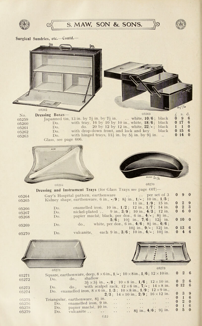 Surgical Sundries, etc.—Contd. No. Dressing Boxes— 05263 £ s. d. 05259 Japanned tin, 13 in. by 1\ in. by 7} in. . . white, 10/6 ; black 0 9 6 05260 Do. with tray, 16 by 10 by 10 in., white, 18/6; black 0 17 6 05261 Do. do. 20 by 12 by 12 in., white, 22/- ; black 1 1 0 05262 Do. with drop-down front, and lock and key black 0 15 6 05263 Do. with hinged trays, 111 in. by 51 in. by 94 in. >> 0 14 0 Glass, see page 606. I >5'it) 4 05270 05264 05265 05266 05267 05268 05269 05270 Dressing and Instrument Trays (for Glass Trays see page 607)— Guy’s Hospital pattern, earthenware Do. Do. Do. Do. Do. enamelled iron, nickel-plated . . 9 in. do., vulcanite. each 9 in. . . . . per set of 3 0 9 0 8J- in - V-; 10 in.. 1 5; 11 in., 1/9 ; is in. 0 2 9 1/2 ; 12 in., 1/7 ; 14 in. 0 2 3 3/9 ; 10 in., 4/3 ; 12 in. 0 6 0 • doz., 6 in., 4/-; H in., 10J- in., 7 6; 121 in. 0 10 0 ., 6 in ., 4/6 ; 84 in., 6 6 ; 104 in., 9/-; m in. 0 13 6 3/6 ; 10 in., V-; ioi in. 0 4 6 05271 05273 05271 05272 05273 05274 05275 05276 05278 05279 Square, earthenware, deep, 8 x 6in., 1/- ; 10x8in., 1/6; 12x10 in. Do. do., shallow 3| x3| in., -/8 ; 10x8 in., 1/6; 12x10 in. Do_ do., with scalpel rack, 12x6 in., 7/-; 14x8 in. Do enamelled iron, 8x6 in., 1/3 ; 10x8 in., 1/9 , 12x9 in., 2/3; 14 x 10 in., 2/9 ; 16x12 in. Triangular, earthenware, 8+ in. Do. enamelled iron, 9 in. Do. papier rnache, 10 in. Do. vulcanite . . 8| in., 4/6 ; 91 in. 0 2 6 0 2 6 0 12 6 0 3 9 0 1 6 0 2 0 0 1 6 0 5 0