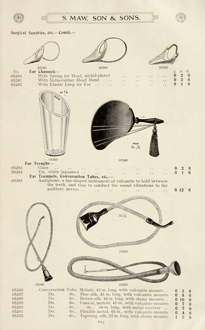 Surgical Sundries, etc.—Contd.— No. 05280 05281 05282 05280 05281 Ear Channels— With Spring for Head, nickel-plated With India-rubber Head Band With Elastic Loop for Ear . . 0 2 0 0 2 6 0 1 6 05283 05284 05285 05283 05285 Ear Troughs— Glass Tin, white japanned Ear Trumpets, Conversation Tubes, etc.— Audiphone, a fan-shaped instrument of vulcanite to hold between the teeth, and thus to conduct the sound vibrations to the auditory nerves 0 2 0 0 1 6 0 12 ' 6 05286 Conversation Tube, Mohair, 43 in. long, with vulcanite mounts. . 0 3 05287 Do. do., Blue silk, 45 in. long, with vulcanite mounts 0 8 05288 Do. do., Brown silk, 42 in. long, with ebony mounts. . 0 10 05289 Do. do., Conical, mohair, 41-in., with vulcanite mounts 0 7 05290 Do. do., do., 38-in. long, with metal receiver . . 0 7 05291 Do. do., Flexible metal, 45 in., with vulcanite mounts 0 4 05292 Do. do., Tapering, silk, 57 in. long, with ebony mounts 623 6 0 0 0 9 6