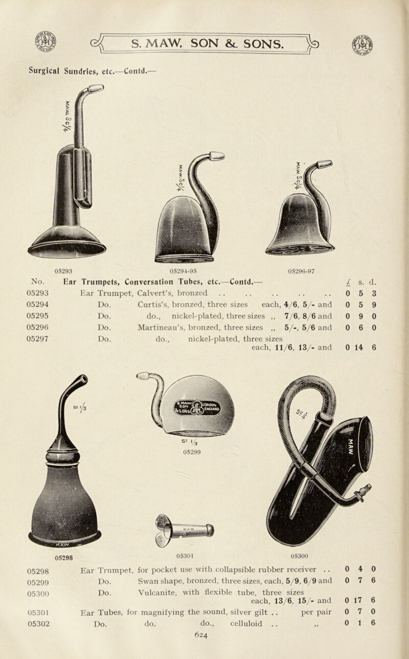 Surgical Sundries, etc.—Contd.— 05293 05294-95 05296-97 No. Ear Trumpets, Conversation Tubes, etc.—Contd.— £ s. d. 05293 Ear Trumpet, Calvert’s, bronzed • • 0 5 3 05294 Do. Curtis’s, bronzed, three sizes each, 4/6, 5/- and 0 5 9 05295 Do. do., nickel-plated, three sizes ,, 7/6, 8/6 and 0 9 0 05296 Do. Martineau’s, bronzed, three sizes ,, 5/-, 5/6 and 0 6 0 05297 Do. do., nickel-plated, three sizes each, 11/6, 13/- and 0 14 6 05298 05299 05301 05300 05298 Ear Trumpet, for pocket use with collapsible rubber receiver .. 0 4 0 05299 Do. Swan shape, bronzed, three sizes, each, 5/9, 6/9 and 0 7 6 05300 Do. Vulcanite, with flexible tube, three sizes each, 13/6, 15/- and 0 17 6 05301 Ear Tubes, for magnifying the sound, silver gilt . . per pair 0 7 0 05302 Do. do. do., celluloid .. ,, 0 1 6
