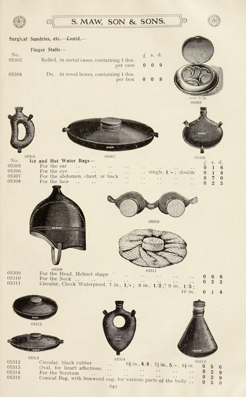 Surgical Sundries, etc.—Contd. Finger Stalls— No. 05303 05304 Rolled, in metal cases, containing 1 doz. per case Do. in wood boxes, containing 1 doz. per box £ s. d. 0 0 9 0 0 8 m r-w $c 05303 No. 05305 05306 05307 05308 05305 05307 Ice and Hot Water Bags— For the ear For the eye For the abdomen, chest, or back For the face 05308 £ s. d. single, 1 - ; double 0 0 0 0 1 1 7 2 6 9 0 3 05310 05309 05310 05311 05311 05309 For the Head, Helmet shape For the Neck Circular, Check Waterproof, 7 in., 1/- ; 8 in., 1/2 ;1 9 in. 13 * 10 in! 0 0 6 6 2 3 0 1 4 05312 05312 05313 05314 05315 05313 05314 6* in., 4/8; 7* in., 5/-; 8* in. Circular, black rubber Oval, for heart affections For the Scrotum Conical Bag, with boxwood cap, for various parts of the* body 625 05315 0 0 0 0 5 2 2 6 9 9