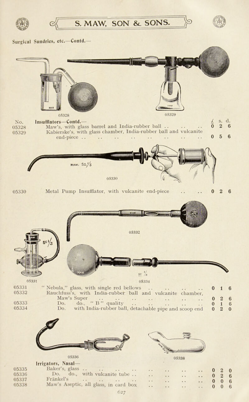 Surgical Sundries, etc.—Contd.— 05328 05329 No. 05328 05329 Insufflators—Contd.— Maw’s, with glass barrel and India-rubber ball Kabierske’s, with glass chamber, India-rubber ball and vulcanite end-piece £ s- d- 0 2 6 0 5 6 05330 05330 Metal Pump Insufflator, with vulcanite end-piece 05331 05334 05332 05331 “ Nebula,” glass, with single red bellows . . . . . . . . 0 16 05332 Rauchfuss’s, with India-rubber ball and vulcanite chamber, Maw’s Super .. .. .. .. .. .. .. 026 05333 Do. do., “ B ” quality .. .. .. .. .. 016 05334 Do. with India-rubber ball, detachable pipe and scoop end 0 2 0 05336 Irrigators, Nasal— 05335 Baker’s, glass 05336 Do. do., with vulcanite tube . . 05337 Frankel’s 05338 Maw’s Aseptic, all glass, in card box 627 0 2 0 0 2 6 0 0 6