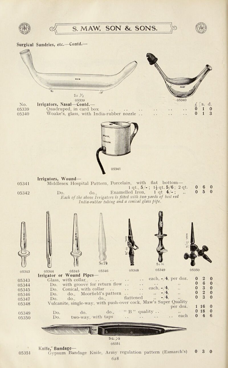 Surgical Sundries, etc.—Contd.— 05339 Quadruped, in card box 05340 Woake’s, glass, with India-rubber nozzle . . 05340 £ rs- d. 0 1 0 0 1 3 05341 05342 Irrigators, Wound— Middlesex Hospital Pattern, Porcelain, with flat bottom— 1 < It., 5/- ; \\ qt. 5/6; 2 qt. 0 6 0 Do. do., Enamelled Iron, 1 qt 4/- ; ,, 0 5 0 Each of the above Irrigators is fitted with two yards of best red India-rubber tubing and a conical glass pipe. 05343 05343 05344 05345 05346 05347 05348 05349 05350 05351 each, -/4, per doz. 05344 05345 05346 05348 05349 rrigator or Wound Pipes— Glass, with collar Do. with groove for return flow . . . • • • >> Do. Conical, with collar . . .. • • each, - 4, Do. do., Moorfield’s pattern .. .. ,, -/4, Do. do., do., flattened ,, -/4< Vulcanite, single-way, with push-over cock, Maw s Super Quality oer doz. Do. do. do., “ B ” quality . . Do. two-way, with taps each 05350 0 2 0 6 0 3 0 2 0 3 1 16 0 18 0 4 0 0 0 0 0 0 0 6 Sc. J/z 05351 Knife,7 Bandage— Gypsum Bandage Knife, Army regulation pattern (Esmarch s) 0 3 0